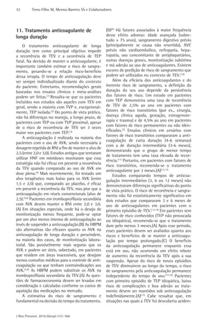 32         Terra-Filho M, Menna-Barreto SS e Colaboradores




11. Tratamento anticoagulante de                      (D)(9) Há fatores associados à maior frequência
longa duração                                         desse efeito adverso: idade avançada (sobre-
                                                      tudo > 75 anos), sangramento digestivo prévio
    O tratamento anticoagulante de longa              (principalmente se causa não revertida), AVC
duração tem como principal objetivo impedir           prévio não cardioembólico, nefropatia, hepa-
a recorrência de TEV e a ocorrência de TEP            topatia, uso concomitante de antiplaquetários,
fatal. Na decisão de manter o anticoagulante, é       outras doenças graves, monitorização subótima
importante também estimar o risco de sangra-          e má adesão ao uso de anticoagulantes. Existem
mento, pesando-se a relação risco-beneficio           escores de predição de risco de sangramento que
dessa terapia. O tempo de anticoagulação deve         podem ser utilizados no contexto de TEV.(10)
ser sempre individualizado diante do contexto              Além da eficácia dos anticoagulantes e do
do paciente. Entretanto, recomendações gerais         inerente risco de sangramento, a definição da
baseadas nos ensaios clínicos e meta-análises         duração do seu uso depende da persistência
podem ser feitas.(1) Ressalta-se que os pacientes     dos fatores de risco. Um estudo em pacientes
incluídos nos estudos são aqueles com TEV em          com TEP demonstrou uma taxa de recorrência
geral, sendo a maioria com TVP e, excepcional-        de TEV de 2,5% ao ano em pacientes com
mente, TEP isolada.(2) Do ponto de vista prático,     fatores de risco transitórios (por ex., cirurgia,
não há diferenças no manejo, a longo prazo, de        doença clínica aguda, gestação, estrogenote-
pacientes com TEP ou com TVP proximal, apesar         rapia e trauma) e de 4,5% ao ano em pacientes
de o risco de recorrência de TEV ser 3 vezes          com fatores de risco permanentes ou não iden-
                                                      tificados.(2) Ensaios clínicos em cenários com
maior nos pacientes com TEP.(3)
                                                      fatores de risco transitórios compararam a anti-
    A anticoagulação é realizada na maioria dos
                                                      coagulação de curta duração (4-6 semanas)
pacientes com o uso de AVK, sendo necessária à
                                                      com a de duração intermediária (3-6 meses),
dosagem repetida de RNI a fim de manter o alvo de
                                                      demonstrando que o grupo de menor tempo
2,5 (entre 2,0 e 3,0). Estudos antigos que tentaram
                                                      de tratamento tem uma taxa elevada de recor-
utilizar HNF em minidoses mostraram que essa
                                                      rência.(11) Portanto, em pacientes com fatores de
estratégia não foi eficaz em prevenir a recorrência
                                                      risco transitórios, recomenda-se o tratamento
da TEV quando comparada ao uso de AVK em
                                                      anticoagulante por 3 meses.(A)(12,13)
dose plena.(4) Mais recentemente, foi testado um           Estudos comparando tempos de anticoa-
alvo terapêutico mais baixo para os AVK (entre        gulação intermediários (3, 6 ou 12 meses) não
1,5 e 2,0) que, comparado ao placebo, é eficaz        demonstraram diferenças significativas do ponto
em prevenir a recorrência da TEV, mas pior que a      de vista prático. O risco de recorrência e sangra-
anticoagulação em níveis convencionais (alvo de       mento não foi estatisticamente significativo em
2,5).(5,6) Pacientes em tromboprofilaxia secundária   dois estudos que compararam 3 e 6 meses de
com AVK devem manter o RNI entre 2,0 e 3,0.           uso de anticoagulantes em pacientes com o
(A) Em situações especiais, onde há o desejo de       primeiro episódio de TEV.(13,14) Em pacientes sem
monitorização menos frequente, pode-se optar          fatores de risco conhecidos (TEP não provocada
por um alvo menos intenso de anticoagulação ao        ou idiopática), recomenda-se que o tratamento
invés de suspender a anticoagulação.(B) As HBPM       dure pelo menos 3 meses.(A) Após esse período,
são alternativas tão eficazes quanto os AVK na        esses pacientes devem ser avaliados quanto aos
anticoagulação de longa duração e prescindem,         riscos e benefícios de se manter a anticoagu-
na maioria dos casos, de monitorização labora-        lação por tempo prolongado.(C) O benefício
torial. São possivelmente mais seguras que os         da anticoagulação permanece enquanto essa
AVK e podem ser úteis, sobretudo, em pacientes        está em uso, não ocorrendo um efeito rebote
que residem em áreas inacessíveis, que desejam        de aumento da recorrência da TEV após a sua
menos consultas médicas para o controle de anti-      suspensão. Apesar do risco de novos episódios
coagulação ou que tenham contraindicações aos         de TEV diminuírem ao longo do tempo, o risco
AVK.(7,8) As HBPM podem substituir os AVK na          de sangramento pela anticoagulação permanece
tromboprofilaxia secundária da TEV.(A) As ques-       independente do tempo de uso.(15,16) Pacientes
tões de farmacoeconomia devem ser levadas em          com primeiro episódio de TEP idiopática, baixo
consideração e calculadas conforme os custos de       risco de complicações e boa adesão ao trata-
aquisição das medicações no mercado.                  mento devem ser mantidos sob anticoagulação
    A estimativa do risco de sangramento é            indefinidamente.(A)(17) Cabe ressaltar que, em
fundamental na decisão do tempo do tratamento.        situações nas quais a TEV foi descoberta aciden-


J Bras Pneumol. 2010;36(supl.1):S1-S68
 