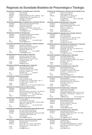 Regionais da Sociedade Brasileira de Pneumologia e Tisiologia
AssociAção cAtArinense de PneumologiA e tisiologiA                       sociedAde de PneumologiA e tisiologiA do rio grAnde do sul
   Presidente:     Emílio Pizzichini                                         Presidente:    Paulo de Tarso Roth Dalcin
   Secretário:     Israel Silva Maia                                         Vice:          Renato Soares Gutierrez
   Endereço:       Hospital Universitário da UFSC - NUPAIVA - térreo.        Endereço:      Centro AMRGS - Av. Ipiranga, 5311
   Campus -        Trindade, 88.040 - 970 - Florianópolis - SC                              90.610-001 - Porto Alegre - RS
   Tel:            (48) 3234-7711/ 3233-0747                                 Tel:           (51) 3384-2889             Fax: (51) 3339-2998
   E-mail:         pizzichi@matrix.com.br                                    E-mail:        sptrs@terra.com.br
AssociAção mArAnHense de PneumologiA e cirurgiA torÁcicA                 sociedAde goiAnA de PneumologiA e tisiologiA
   Presidente:    Maria do Rosario da Silva Ramos Costa                      Presidente:     Fernanda Miranda de Oliveira
   Secretária:    Denise Maria Costa Haidar                                  Secretária:     Karla Cristina de Moraes Arantes Curado
   Endereço:      Travessa do Pimenta, 46                                    Endereço:       Rua 83-C, 52, Setor Sul
                  65.065-340 - Olho D‘Água - São Luís - MA                                   74.083-100 - Goiânia - GO
   Tel:           (98) 3226-4074            Fax: (98) 3231-1161              Tel/fax:        (62) 3942-6203
   E-mail:        rrcosta29@hotmail.com                                      E-mail:         sgpt2007@gmail.com
sociedAde AlAgoAnA de PneumologiA                                        sociedAde mineirA de PneumologiA e cirurgiA torÁcicA
    Presidente:   Fernando Antônio Mendonça Guimarães                        Presidente:     Valéria Maria Augusto
    Secretária:   Mirtes Maria de Melo Silva                                 Secretário:     Bruno Horta Andrade
    Endereço:     Rua Walfrido Rocha 225, Jatiuca                            Endereço:       Av. João Pinheiro, 161 - sala 203 - Centro
                  57.036-800 - Maceió - AL                                                   30.130-180 - Belo Horizonte - MG
    Tel:          (82) 33266618              Fax: (82)3235-3647              Tel/fax:        (31) 3213-3197
    E-mail:       famguima@gmail.com                                         E-mail:         smpct@ammgmail.org.br
sociedAde AmAzonense de PneumologiA e cirurgiA torÁcicA                  sociedAde norte-rio grAndense de PneumologiA e tisiologiA
    Presidente:   Fernando Luiz Westphal                                     Presidente:     Francisco Elmano Marques Souza
    Secretária:   Maria do Socorro de Lucena Cardoso                         Secretário:     Paulo Roberto Albuquerque
    Endereço:     Avenida Joaquim Nabuco, 1359                               Endereço:       Rua Mossoró, 576, sala 17, Ed. Eduardo, Tirol
                  69.020-030 - Manaus - AM                                                   59.020-090 - Natal - RN
    Tel:          (92) 3234-6334           Fax: 32348346                     Tel:            (84) 4009-2034           Fax: (84) 4009-2028
    E-mail:       f.l.westphal@uol.com.br                                    E-mail:         elmano@hcnatal.com.br
sociedAde BrAsiliense de doençAs torÁcicAs                               sociedAde PArAense de PneumologiA e tisiologiA
    Presidente:     Benedito Francisco Cabral Junior                         Presidente:    Lúcia Helena Messias Sales
    Secretária:     Raquel Melo Nunes de C. Feitosa
                                                                             Secretário:    Paulo Roberto Klautau Ferreira
    Endereço:       Setor de Clubes Sul, Trecho 3, Conj. 6
                                                                             Endereço:      Trav. Dom Romualdo de Seixas, 1529, Umarizal
                    70.200-003 - Brasília - DF
                                                                                            66.050-200 - Belém - PA
    Tel/fax:        (61) 3245-8001
                                                                             Tel/fax:       (91) 3222-2224
    E-mail:         sbdt@ambr.com.br
                                                                             E-mail:        lucia.sales@terra.com.br
sociedAde ceArense de PneumologiA e tisiologiA
                                                                         sociedAde PArAiBAnA de PneumologiA e tisiologiA
    Presidente:    Maria da Penha Uchoa Sales
                                                                             Presidente:    Alfredo Fagundes de Souza
    Secretária:    Cyntia Maria Sampaio Viana
                                                                             Secretário:    Paulo Roberto de Farias Braga
    Endereço:      Av. Dom Luis, 300, sala 1122, Aldeota
                                                                             Endereço:      Av. Senador Rui Carneiro, 423, Miramar
                   60160-230 - Fortaleza - CE
                                                                                            58.015-010 - João Pessoa - PB
    Tel:           (85) 3081-7194            3092-0401
                                                                             Tel:           (83) 3244-8444
    E-mail:        pneumoceara@gmail.com
                                                                             E-mail:        alfredofagundes@gmail.com
sociedAde de PneumologiA dA BAHiA
                                                                         sociedAde PArAnAense de tisiologiA e doençAs torÁcicAs
    Presidente:    Eliana Dias Matos
                                                                             Presidente:   Lêda Maria Rabelo
    Secretário:    André Luiz Barreto Cunha
                                                                             Secretário:   Carlos Eduardo do Valle Ribeiro
    Endereço:      Av. Oceânica, 551 - Ed. Barra Center - sala 112
                                                                             Endereço:     Rua Cândido Xavier, 575 - Água Verde
                   40.160-010 - Barra - Salvador - BA
                                                                                           80.240-280 - Curitiba - PR
    Tel/fax:       (71) 3264-2427
                                                                             Tel/fax:      (41) 3342-8889
    E-mail:        spba@terra.com.br / site: www.pneumobahia.com.br
                                                                             E-mail:       spdt@brturbo.com.br
sociedAde de PneumologiA do esPírito sAnto
    Presidente:    Carlos Alberto Gomes dos Santos                       sociedAde PAulistA de PneumologiA e tisiologiA
    Secretária:    Marli Lopes                                               Presidente:     Jaquelina Sonoe Ota Arakaki
    Endereço:      Rua Eurico de Aguiar, 130, Sala 514 - Ed. Blue Chip       Secretária:     Valéria Cristina Vigar Martins
                   Praia do Campo, 29.055-280 - Vitória - ES                 Endereço:       Rua Machado Bittencourt, 205, 8° andar, conj. 83
    Tel:           (27) 3345-0564            Fax: (27) 3345-1948                             04.044-000 - Vila Clementino - São Paulo - SP
    E-mail:        casantos@unimedvitoria.com.br                             Tel:            0800 17 1618
                                                                             E-mail:         sppt@sppt.org.br              site: www.sppt.org.br
sociedAde de PneumologiA e tisiologiA do mAto grosso
    Presidente:    Dr. Clóvis Botelho                                    sociedAde PernAmBucAnA de PneumologiA e tisiologiA
    Secretária:    Dra. Wandoircy da Silva Costa                             Presidente:   Marília Montenegro Cabral
    Endereço:      Rua Dr Jonas Correa da Costa, 210, Bairro Verdão          Secretária:   Adriana Velozo Gonçalves
                   78030-510 - Cuiabá - MT                                   Endereço:     Rua Das Fronteiras, 51, Boa Vista
    Tel:           (65) 3637-1471            Fax: (65) 3637-7539                           50070-170 - Recife - PE
    E-mail:        fbotelho@terra.com.br                                     Tel/fax:      (81) 3231-2888
                                                                             E-mail:       montcabral@hotmail.com
sociedAde de PneumologiA e tisiologiA do mAto grosso do sul
    Presidente:    Dra. Lilian Cristina Ferreira Andries                 sociedAde PiAuiense de PneumologiA e tisiologiA
    Secretário:    Dr. Paulo de Tarso Guerreiro Muller                       Presidente:     João Araújo dos M. Moura Fé
    Endereço:      Rua Antônio Maria Coelho,2912, Jardim dos Estados         Endereço:       Rua Mário Teodomiro de Carvalho, 1120, Ininga
                   79.002-364 - Campo Grande - MS                                            64049-820 - Teresina - PI
    Tel:           (67) 3324-5460                                            Tel:            (86) 2106-8000
    E-mail:        liliandries@yahoo.com.br                                  E-mail:         joaomfe@yahoo.com.br

sociedAde de PneumologiA e tisiologiA do rio de JAneiro                  sociedAde sergiPAnA de PneumologiA e tisiologiA
    Presidente:    Bernardo Henrique Ferraz Maranhão                         Presidente:    José Barreto Neto
    Secretária:    Simone Miranda                                            Secretário:    Almiro Oliva Sobrinho
    Endereço:      Rua da Lapa, 120 - 3° andar - salas 301/302               Endereço:      Av. Gonçalo Prado Rollemberg, 211, Sala 206
                   20.021-180 - Lapa - Rio de Janeiro - RJ                                  Bairro São José, 49010-410 - Aracaju - SE
    Tel/fax:       (21) 3852-3677                                            Tel:           (79) 3213-7352
    E-mail:        sopterj@rjnet.com.br                                      E-mail:        j.barreto@uol.com.br
 