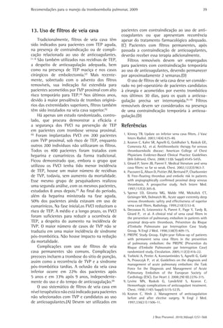 Recomendações para o manejo da tromboembolia pulmonar, 2009                                                     39




13. Uso de filtros de veia cava                      pacientes com contraindicação ao uso de anti-
                                                     coagulantes ou que apresentam recorrência
      Tradicionalmente, filtros de veia cava têm     apesar do tratamento farmacológico adequado.
sido indicados para pacientes com TEP aguda,         (C) Pacientes com filtros permanentes, após
na presença de contraindicação ou de compli-         passada a contraindicação de anticoagulantes,
cação relacionada ao uso de anticoagulantes.         deverão receber essa terapia adicionalmente.
(1-3)
      São também utilizados nas recidivas de TEP,        Filtros removíveis devem ser empregados
a despeito de anticoagulação adequada, bem           para pacientes com contraindicação temporária
como na presença de TEP maciça e nos casos           ao uso de anticoagulantes, devendo permanecer
cirúrgicos de embolectomia.(2) Mais recente-         por aproximadamente 2 semanas.(D)
mente, sobretudo com o advento dos filtros               O uso de filtros de veia cava deve ser conside-
removíveis, sua indicação foi estendida para         rado no pré-operatório de pacientes candidatos
pacientes acometidos por TVP proximal com alto       à cirurgia e acometidos por evento trombótico
risco temporário para TEP.(4) Nos últimos anos,      nos últimos 30 dias, para os quais a anticoa-
devido à maior prevalência de trombos originá-       gulação precisa ser interrompida.(9,10) Filtros
rios das extremidades superiores, filtros também     removíveis devem ser considerados na presença
têm sido instalados na veia cava superior.(5)        de uma contraindicação temporária à anticoa-
      Há apenas um estudo randomizado, contro-       gulação.(D)
lado, que procura demonstrar a eficácia e
a segurança dos FVCI na prevenção de TEP             Referências
em pacientes com trombose venosa proximal.
(6)
     Foram implantados FVCI em 200 pacientes          1. Kinney TB. Update on inferior vena cava filters. J Vasc
                                                         Interv Radiol. 2003;14(4):425-40.
com TVP proximal, sob risco de TEP, enquanto          2. Kearon C, Kahn SR, Agnelli G, Goldhaber S, Raskob GE,
outros 200 indivíduos não utilizaram os filtros.         Comerota AJ, et al. Antithrombotic therapy for venous
Todos os 400 pacientes foram tratados com                thromboembolic disease: American College of Chest
heparina e cumarínicos da forma tradicional.             Physicians Evidence-Based Clinical Practice Guidelines
Ficou demonstrado que, embora o grupo que                (8th Edition). Chest. 2008;133(6 Suppl):454S-545S.
                                                      3. Girard P, Stern JB, Parent F. Medical literature and vena
utilizou os FVCI tenha tido menor incidência             cava filters: so far so weak. Chest. 2002;122(3):963-7.
de TEP, houve um maior número de recidivas            4. Pacouret G, Alison D, Pottier JM, Bertrand P, Charbonnier
de TVP, todavia, sem aumento da mortalidade.             B. Free-floating thrombus and embolic risk in patients
Esse mesmo grupo de pesquisadores realizou               with angiographically confirmed proximal deep venous
uma segunda análise, com os mesmos pacientes,            thrombosis. A prospective study. Arch Intern Med.
                                                         1997;157(3):305-8.
estudados 8 anos depois.(7) Ao final do período,      5. Spence LD, Gironta MG, Malde HM, Mickolick CT,
além da heparina ministrada na fase aguda,               Geisinger MA, Dolmatch BL. Acute upper extremity deep
50% dos pacientes ainda estavam em uso de                venous thrombosis: safety and effectiveness of superior
cumarínicos. Na fase inicial,os FVCI reduziram o         vena caval filters. Radiology. 1999;210(1):53-8.
risco de TEP. A médio e a longo prazo, os FVCI        6. Decousus H, Leizorovicz A, Parent F, Page Y, Tardy B,
                                                         Girard P, et al. A clinical trial of vena caval filters in
foram suficientes para reduzir a ocorrência de           the prevention of pulmonary embolism in patients with
TEP, a despeito do aumento na incidência de              proximal deep-vein thrombosis. Prévention du Risque
TVP. O maior número de casos de TVP não se               d’Embolie Pulmonaire par Interruption Cave Study
traduziu em uma maior incidência de síndrome             Group. N Engl J Med. 1998;338(7):409-15.
pós-trombótica. Não houve impacto na redução          7. PREPIC Study Group. Eight-year follow-up of patients
                                                         with permanent vena cava filters in the prevention
da mortalidade.                                          of pulmonary embolism: the PREPIC (Prevention du
      Complicações com uso de filtros de veia            Risque d’Embolie Pulmonaire par Interruption Cave)
cava permanentes são comuns. Complicações                randomized study. Circulation. 2005;112(3):416-22.
precoces incluem a trombose do sítio de punção,       8. Torbicki A, Perrier A, Konstantinides S, Agnelli G, Galiè
assim como a recorrência de TVP e a síndrome             N, Pruszczyk P, et al. Guidelines on the diagnosis and
                                                         management of acute pulmonary embolism: the Task
pós-trombótica tardias. A oclusão da veia cava           Force for the Diagnosis and Management of Acute
inferior ocorre em 22% dos pacientes após                Pulmonary Embolism of the European Society of
5 anos e em 33% após 9 anos, independente-               Cardiology (ESC). Eur Heart J. 2008;29(18):2276-315.
mente do uso e do tempo de anticoagulação.(8)         9. Levine MN, Raskob G, Landefeld S, Kearon C.
      O uso sistemático de filtros de veia cava em       Hemorrhagic complications of anticoagulant treatment.
                                                         Chest. 1998;114(5 Suppl):511S-523S.
nível terapêutico não está indicado para pacientes   10. Kearon C, Hirsh J. Management of anticoagulation
não selecionados com TVP e candidatos ao uso             before and after elective surgery. N Engl J Med.
de anticoagulantes.(A) Devem ser utilizados em           1997;336(21):1506-11.



                                                                           J Bras Pneumol. 2010;36(supl.1):S1-S68
 