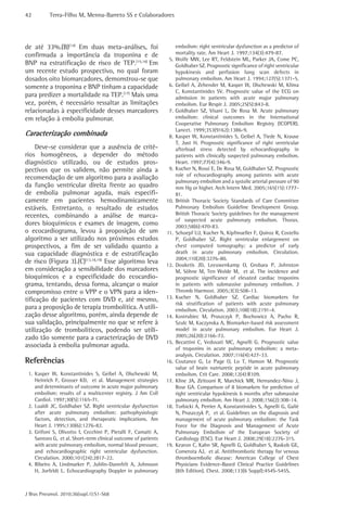 42         Terra-Filho M, Menna-Barreto SS e Colaboradores




de até 33%.(B)(14) Em duas meta-análises, foi                         embolism: right ventricular dysfunction as a predictor of
confirmada a importância da troponina e de                            mortality rate. Am Heart J. 1997;134(3):479-87.
                                                                 5.   Wolfe MW, Lee RT, Feldstein ML, Parker JA, Come PC,
BNP na estratificação de risco de TEP.(15,16) Em                      Goldhaber SZ. Prognostic significance of right ventricular
um recente estudo prospectivo, no qual foram                          hypokinesis and perfusion lung scan defects in
dosados oito biomarcadores, demonstrou-se que                         pulmonary embolism. Am Heart J. 1994;127(5):1371-5.
somente a troponina e BNP tinham a capacidade                    6.   Geibel A, Zehender M, Kasper W, Olschewski M, Klima
                                                                      C, Konstantinides SV. Prognostic value of the ECG on
para predizer a mortalidade na TEP.(17) Mais uma                      admission in patients with acute major pulmonary
vez, porém, é necessário ressaltar as limitações                      embolism. Eur Respir J. 2005;25(5):843-8.
relacionadas à especificidade desses marcadores                  7.   Goldhaber SZ, Visani L, De Rosa M. Acute pulmonary
em relação à embolia pulmonar.                                        embolism: clinical outcomes in the International
                                                                      Cooperative Pulmonary Embolism Registry (ICOPER).
                                                                      Lancet. 1999;353(9162):1386-9.
Caracterização combinada                                         8.   Kasper W, Konstantinides S, Geibel A, Tiede N, Krause
                                                                      T, Just H. Prognostic significance of right ventricular
     Deve-se considerar que a ausência de crité-                      afterload stress detected by echocardiography in
rios homogêneos, a depender do método                                 patients with clinically suspected pulmonary embolism.
diagnóstico utilizado, ou de estudos pros-                            Heart. 1997;77(4):346-9.
pectivos que os validem, não permite ainda a                     9.   Kucher N, Rossi E, De Rosa M, Goldhaber SZ. Prognostic
                                                                      role of echocardiography among patients with acute
recomendação de um algoritmo para a avaliação
                                                                      pulmonary embolism and a systolic arterial pressure of 90
da função ventricular direita frente ao quadro                        mm Hg or higher. Arch Intern Med. 2005;165(15):1777-
de embolia pulmonar aguda, mais especifi-                             81.
camente em pacientes hemodinamicamente                          10.   British Thoracic Society Standards of Care Committee
estáveis. Entretanto, o resultado de estudos                          Pulmonary Embolism Guideline Development Group.
recentes, combinando a análise de marca-                              British Thoracic Society guidelines for the management
                                                                      of suspected acute pulmonary embolism. Thorax.
dores bioquímicos e exames de imagem, como                            2003;58(6):470-83.
o ecocardiograma, levou à proposição de um                      11.   Schoepf UJ, Kucher N, Kipfmueller F, Quiroz R, Costello
algoritmo a ser utilizado nos próximos estudos                        P, Goldhaber SZ. Right ventricular enlargement on
prospectivos, a fim de ser validado quanto a                          chest computed tomography: a predictor of early
sua capacidade diagnóstica e de estratificação                        death in acute pulmonary embolism. Circulation.
                                                                      2004;110(20):3276-80.
de risco (Figura 3).(C)(13,18,19) Esse algoritmo leva           12.   Douketis JD, Leeuwenkamp O, Grobara P, Johnston
em consideração a sensibilidade dos marcadores                        M, Söhne M, Ten Wolde M, et al. The incidence and
bioquímicos e a especificidade do ecocardio-                          prognostic significance of elevated cardiac troponins
grama, tentando, dessa forma, alcançar o maior                        in patients with submassive pulmonary embolism. J
compromisso entre o VPP e o VPN para a iden-                          Thromb Haemost. 2005;3(3):508-13.
tificação de pacientes com DVD e, até mesmo,                    13.   Kucher N, Goldhaber SZ. Cardiac biomarkers for
                                                                      risk stratification of patients with acute pulmonary
para a proposição de terapia trombolítica. A utili-                   embolism. Circulation. 2003;108(18):2191-4.
zação desse algoritmo, porém, ainda depende de                  14.   Kostrubiec M, Pruszczyk P, Bochowicz A, Pacho R,
sua validação, principalmente no que se refere à                      Szulc M, Kaczynska A, Biomarker-based risk assessment
utilização de trombolíticos, podendo ser utili-                       model in acute pulmonary embolism. Eur Heart J.
zado tão somente para a caracterização de DVD                         2005;26(20):2166-72.
                                                                15.   Becattini C, Vedovati MC, Agnelli G. Prognostic value
associada à embolia pulmonar aguda.                                   of troponins in acute pulmonary embolism: a meta-
                                                                      analysis. Circulation. 2007;116(4):427-33.
Referências                                                     16.   Coutance G, Le Page O, Lo T, Hamon M. Prognostic
                                                                      value of brain natriuretic peptide in acute pulmonary
 1. Kasper W, Konstantinides S, Geibel A, Olschewski M,               embolism. Crit Care. 2008;12(4):R109.
    Heinrich F, Grosser KD, et al. Management strategies        17.   Kline JA, Zeitouni R, Marchick MR, Hernandez-Nino J,
    and determinants of outcome in acute major pulmonary              Rose GA. Comparison of 8 biomarkers for prediction of
    embolism: results of a multicenter registry. J Am Coll            right ventricular hypokinesis 6 months after submassive
    Cardiol. 1997;30(5):1165-71.                                      pulmonary embolism. Am Heart J. 2008;156(2):308-14.
 2. Lualdi JC, Goldhaber SZ. Right ventricular dysfunction      18.   Torbicki A, Perrier A, Konstantinides S, Agnelli G, Galiè
    after acute pulmonary embolism: pathophysiologic                  N, Pruszczyk P, et al. Guidelines on the diagnosis and
    factors, detection, and therapeutic implications. Am              management of acute pulmonary embolism: the Task
    Heart J. 1995;130(6):1276-82.                                     Force for the Diagnosis and Management of Acute
 3. Grifoni S, Olivotto I, Cecchini P, Pieralli F, Camaiti A,         Pulmonary Embolism of the European Society of
    Santoro G, et al. Short-term clinical outcome of patients         Cardiology (ESC). Eur Heart J. 2008;29(18):2276-315.
    with acute pulmonary embolism, normal blood pressure,       19.   Kearon C, Kahn SR, Agnelli G, Goldhaber S, Raskob GE,
    and echocardiographic right ventricular dysfunction.              Comerota AJ, et al. Antithrombotic therapy for venous
    Circulation. 2000;101(24):2817-22.                                thromboembolic disease: American College of Chest
 4. Ribeiro A, Lindmarker P, Juhlin-Dannfelt A, Johnsson              Physicians Evidence-Based Clinical Practice Guidelines
    H, Jorfeldt L. Echocardiography Doppler in pulmonary              (8th Edition). Chest. 2008;133(6 Suppl):454S-545S.



J Bras Pneumol. 2010;36(supl.1):S1-S68
 