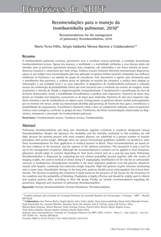 Diretrizes da SBPT
                             Recomendações para o manejo da
                             tromboembolia pulmonar, 2010*
                                     Recommendations for the management
                                     of pulmonary thromboembolism, 2010

            Mario Terra-Filho, Sérgio Saldanha Menna-Barreto e Colaboradores**

Resumo
A tromboembolia pulmonar constitui, juntamente com a trombose venosa profunda, a condição denominada
tromboembolismo venoso. Apesar dos avanços, a morbidade e a mortalidade atribuídas a essa doença ainda são
elevadas, pois os pacientes apresentam doenças mais complexas, são submetidos a um maior número de proce-
dimentos invasivos e sobrevivem por mais tempo. Embora existam inúmeras diretrizes internacionais disponíveis,
optou-se por redigir estas recomendações para sua aplicação na prática médica nacional, embasadas nas melhores
evidências na literatura e na opinião do grupo de consultores. Este documento é apenas uma ferramenta para
o atendimento dos pacientes, e, embora possa ser aplicado na maioria das situações, o médico deve adaptar as
informações a sua realidade local e ao caso específico. O diagnóstico de tromboembolia pulmonar é realizado
através da combinação da probabilidade clínica pré-teste (escores) com o resultado dos exames de imagem, sendo
atualmente o método de eleição a angiotomografia computadorizada. É fundamental a estratificação do risco de
desfecho desfavorável, sendo a instabilidade hemodinâmica o preditor mais importante. Pacientes de baixo risco
devem ser tratados com heparina, comumente as de baixo peso molecular. Pacientes de alto risco requerem vigi-
lância intensiva e uso de trombolíticos em alguns casos. A longo prazo, os pacientes devem receber anticoagulantes
por no mínimo três meses, sendo sua manutenção decidida pela presença de fatores de risco para a recorrência e a
probabilidade de sangramento. A profilaxia é altamente eficaz e deve ser amplamente utilizada, tanto em pacientes
clínicos como cirúrgicos, conforme os grupos de risco. Finalmente, são feitas recomendações relacionadas ao diag-
nóstico, tratamento e prevenção da tromboembolia pulmonar.
Descritores: Tromboembolia venosa; Trombose venosa; Tromboembolia.

Abstract
Pulmonary thromboembolism and deep vein thrombosis together constitute a condition designated venous
thromboembolism. Despite the advances, the morbidity and the mortality attributed to this condition are still
high, because the patients present with more complex diseases, are submitted to a greater number of invasive
procedures and survive longer. Although there are various international guidelines available, we decided to write
these recommendations for their application in medical practice in Brazil. These recommendations are based on
the best evidence in the literature and the opinion of the advisory committee. This document is only a tool for
use in the management of patients. Although the recommendations it contains can be applied to most situations,
physicians should adapt its content depending on their local context and on a case-by-case basis. Pulmonary
thromboembolism is diagnosed by evaluating pre-test clinical probability (scores) together with the results of
imaging studies, the current method of choice being CT angiography. Stratification of the risk for an unfavorable
outcome is fundamental. Hemodynamic instability is the most important predictor. Low-risk patients should be
treated with heparin, commonly low-molecular-weight heparins. High-risk patients require intensive monitoring
and, in some cases, thrombolytic therapy. In the long term, patients should receive anticoagulants for at least three
months. The decision to prolong this treatment is made based on the presence of risk factors for the recurrence of
the condition and the probability of bleeding. Prophylaxis is highly effective and should be widely used in clinical
and surgical patients alike, according to their risk group. Finally, we include recommendations regarding the
prevention, diagnosis and treatment of pulmonary thromboembolism.
Keywords: Venous thromboembolism; Venous thrombosis; Thromboembolism.


* Trabalho realizado pela Comissão de Circulação Pulmonar da Sociedade Brasileira de Pneumologia e Tisiologia – SBPT – Brasília
(DF) Brasil
** Colaboradores: Ana Thereza Rocha, Ângela Beatriz John, Carlos Jardim, Dany Jasinowodolinsky, Eloara Vieira Machado Ferreira,
Hugo Hyung Bok Yoo, Jamocyr Marinho, Jaquelina Sonoe Ota Arakaki, João G. Pantoja, Jorge Luiz Pereira e Silva,
Marcelo Basso Gazzana, Nelson Morrone, Paulo Henrique Feitosa, Patrícia Kfiter, Renato Maciel, Rogério Souza,
Thais Helena Abrahão Thomaz Queluz, Verônica Amado, Walter Roriz
Endereço para correspondência: Comissão de Circulação Pulmonar da SBPT, SEPS 714/914 - Bloco E - Sala 220/223 - Asa Sul -
CEP 70390-145 - Brasília (DF) Brasil.
Fone/fax: 0800 61 6218/ (55) (61) 3245 1030/ (55) (61) 3245 6218



                                                                                       J Bras Pneumol. 2010;36(supl.1):S1-S68
 