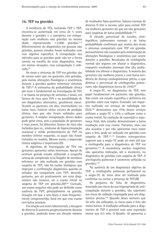 Recomendações para o manejo da tromboembolia pulmonar, 2009                                               49




16. TEP na gravidez                                  de resultados falso-positivos. Valores normais de
                                                     dímeros D têm o mesmo valor para excluir TEP
    A incidência de TEV, incluindo TVP e TEP,        em mulheres gestantes do que em não gestantes
encontra-se aumentada em cerca de 5 vezes            para suspeitas de baixa probabilidade.(7.8)
durante a gravidez e o puerpério, em compa-              O elevado percentual de estudos cinti-
ração com mulheres não grávidas na mesma             lográficos pulmonares normais e de baixa
idade, representando 1:2.000 grávidas.(1,2)          probabilidade confirmam que muitos dos sinais
Diferentemente do diagnóstico em pessoas não
                                                     e sintomas compatíveis com TEP em grávidas
grávidas, poucos estudos foram realizados com
                                                     provavelmente são causados pela mimetização de
esse objetivo especifico. A extrapolação dos
                                                     alterações fisiológicas e anatômicas que ocorre
métodos para as grávidas pode não ser a forma
                                                     durante a gravidez. Resultados de cintilografia
correta na escolha do teste diagnóstico, mas,
                                                     normal são seguros em afastar o diagnóstico,
em muitas situações, essa extrapolação é utili-
zada.(3)                                             enquanto resultados anormais têm alta proba-
    Os sinais e sintomas de TEP em grávidas são      bilidade em afirmar o diagnóstico. A maioria das
de menor valor que em pacientes não grávidas,        gestantes são mulheres jovens e com baixa inci-
pois muitas alterações fisiológicas e anatômicas     dência de doença cardiopulmonar prévia, o que
durante a gravidez podem mimetizar sintomas          diminui o percentual de cintilografias pulmo-
de TEP.(4) A estimativa da probabilidade clínica     nares não diagnósticas (cerca de 25%).(9)
pré-teste é fundamental na investigação de TEV           A angio-TC, no diagnóstico de TEP, tem
e se baseia na presença de sintomas e sinais, em     papel fundamental em pacientes não grávidas.
fatores de risco para TEV e na possibilidade de      Não existe um estudo especifico e definitivo em
um diagnóstico alternativo, geralmente classi-       grávidas sobre esse tópico. Contudo, um inqué-
ficando as pacientes em alto, intermediário ou       rito realizado em serviços de radiologia nos
baixo risco. Existem vários escores de predição      EUA,(10) demonstrou que 75% desses serviços
clínica, mas que não foram validados para            utilizam a angio-TC e 53% o utilizam como o
gestantes. A simples extrapolação desses dados       exame inicial. Na avaliação de exposição e segu-
pode gerar erros, pois a população de gestantes      rança fetal, dois estudos demonstraram a baixa
é mais jovem, há diferentes fatores de risco não     irradiação com esse exame. Portanto, visto sua
incluídos (por ex., síndrome de hiperestimulação     alta acurácia e por não apresentar risco maior
ovariana) e nítida predominância de TVP no           para o feto, pode ser utilizado em grávidas com
membro inferior esquerdo, os quais não foram         suspeita de TEP.(11,12) Estudos retrospectivos
incluídos no modelo. Mesmo assim, a impressão        sugerem que a angio-TC pode ser mais útil que
clínica subjetiva é importante.(D)                   a cintilografia para o diagnóstico de TEP em
    O algoritmo de investigação de TEV em            gestantes.(13) A ressonância nuclear magnética
gestantes apresenta várias incertezas. Apesar de
                                                     não apresenta indicação, até o momento, no
nenhum grande estudo utilizando a ecografia
                                                     diagnóstico de grávidas com suspeita de TEP. A
venosa de compressão e/ou Doppler de membros
                                                     arteriografia pulmonar é raramente utilizada na
inferiores ter sido realizado em grávidas com
                                                     gravidez.(14)
suspeita de TEP, não há razões biológicas que
                                                         Na ausência de um diagnóstico objetivo de
impeçam a confirmação diagnóstica quando os
achados são compatíveis com TVP, devendo,            TVP, a cintilografia pulmonar perfusional ou
portanto, por ser praticamente um teste diag-        a angio-TC de tórax deve ser realizada para
nóstico não invasivo, ser o exame inicial na         confirmar ou excluir a presença de TEP.(B)
suspeita de TEP em grávidas.(D)(5,6) Contudo,            Os prejuízos da falta de diagnóstico,
um exame negativo não pode ser definido como         associado aos riscos do uso inapropriado de anti-
ausência de TVP, principalmente na grávida,          coagulação durante a gravidez, são superiores
situação em que a veia ilíaca é mais frequente-      aos riscos da radiação empregada para um diag-
mente comprometida, local em que esse exame          nóstico preciso.(15) Quando doses menores que
tem baixa acurácia.                                  50 mSv são utilizadas, os riscos para o feto são
    Em relação aos testes laboratoriais, a dosagem   muito baixos. A irradiação utilizada para o diag-
de dímeros D aumenta progressivamente durante        nóstico de TEP é possível com uma exposição
a gravidez, podendo haver um elevado número          menor que 0,5 mSv. O Quadro 18 apresenta a


                                                                       J Bras Pneumol. 2010;36(supl.1):S1-S68
 