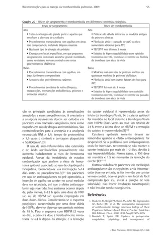 Recomendações para o manejo da tromboembolia pulmonar, 2009                                                      55




Quadro 20 - Riscos de sangramento e tromboembolia em diferentes contextos cirúrgicos.
                  Risco de sangramento                                 Risco de tromboembolia
 Alto                                                   Alto
    • Todas as cirurgias de grande porte e aquelas que     • Próteses de válvula mitral ou os modelos antigos
    envolvam a abertura de cavidades                       de próteses aórticas
    • Procedimentos transcutâneos com agulhas em áreas     • Fibrilação atrial + passado de AVC ou risco
    não compressíveis, incluindo biópsias viscerais        aumentado adicional para AVC
    • Qualquer tipo de cirurgia de próstata                • TEP/TVP nos últimos 3 meses
    • Cirurgias em locais específicos, em que pequenos     • Estados de hipercoagulabilidade com episódio
    sangramentos costumam acarretar grande morbidade,      trombótico recente, trombose recorrente ou história
    como no sistema nervoso central e em certos            de trombose com risco de vida
    procedimentos oftálmicos
 Baixo                                                  Baixo
    • Procedimentos transcutâneos com agulhas, em          • Modelos mais recentes de próteses aórticas ou
    áreas facilmente compressíveis                         quaisquer modelos de próteses biológicas
    • A maioria dos procedimentos cutâneos                 • Fibrilação atrial sem outros fatores de risco para
                                                           AVC
    • Procedimentos dentários de rotina (limpeza,          • TEP/TVP há mais de 3 meses
    restaurações, intervenções endodônticas, próteses e    • Estados de hipercoagulabilidade sem episódio
    extrações simples)                                     trombótico recente, trombose recorrente ou passado
                                                           de trombose com risco de vida



são os principais candidatos às complicações             do cateter epidural é recomendada antes do
associadas a esses procedimentos. A anestesia e          início da tromboprofilaxia. Se o cateter epidural
a analgesia neuroaxiais devem ser evitadas em            for mantido no local durante a tromboprofilaxia
pacientes com discrasias sanguíneas, bem como            com HBPM (duas vezes ao dia), um retardo de
naqueles em uso de drogas antitrombóticas. São           24 h, entre a última dose de HBPM e a remoção
contraindicações para a anestesia e a analgesia          do cateter, é recomendado.(B)(10)
neuroaxiais RNI > 1,5, tempo de protrombina                  Cateteres epidurais somente devem ser
> 1,5 vezes o controle e contagem plaquetária            removidos quando o efeito anticoagulante for
< 50.000/mm3.(D)                                         desprezível. Se a profilaxia com anticoagulantes
    O uso de anti-inflamatórios não esteroides           orais for inevitável, recomenda-se não manter o
e de ácido acetilsalicílico provavelmente não            cateter instalado por mais de 1-2 dias, devido à
aumenta isoladamente o risco de hematoma                 sua imprevisibilidade. Nesses casos, a RNI deve
epidural. Apesar da inexistência de estudos              ser mantida < 1,5 no momento da remoção do
randomizados que avaliem o risco de hema-                cateter.(C)(11,12)
toma epidural associado ao uso de clopidogrel e              Outros cuidados em pacientes sob medicação
ticlopidina, recomenda-se sua interrupção 5-14           anticoagulante são os seguintes: a via intramus-
dias antes do procedimento.(C)(1) Em pacientes           cular deve ser evitada; se for inserido um cateter
em uso de anticoagulantes no pré-operatório, a           venoso central, deve-se preferir um local de fácil
inserção de agulha ou cateter no canal medular           compressão (por ex., evitar a punção de veia
deve ser retardada, até que o efeito anticoagu-          subclávia); não inserir intubação nasotraqueal;
lante seja revertido. Isso costuma ocorrer depois        e não instalar sonda nasogástrica.
de, pelo menos, 8-12 h após uma dose de HNF
s.c. ou de HBPM s.c. quando empregada em                 Referências
duas doses diárias. Considerando-se o esquema             1. Douketis JD, Berger PB, Dunn AS, Jaffer AK, Spyropoulos
posológico caracterizado por uma dose diária                 AC, Becker RC, et al. The perioperative management
de HBPM, deve-se observar um período mínimo                  of antithrombotic therapy: American College of Chest
                                                             Physicians Evidence-Based Clinical Practice Guidelines
de 18 h. Para o esquema com HBPM (2 vezes                    (8th Edition). Chest. 2008;133(6 Suppl):299S-339S.
ao dia), a primeira dose é habitualmente minis-           2. Bombeli T, Spahn DR. Updates in perioperative
trada 12-24 h depois da cirurgia, e a remoção                coagulation: physiology and management of



                                                                              J Bras Pneumol. 2010;36(supl.1):S1-S68
 