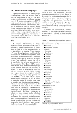 Recomendações para o manejo da tromboembolia pulmonar, 2009                                               57




18. Cuidados com anticoagulação                          Outra complicação relacionada à varfarina é a
                                                     necrose de pele.(11) Essa complicação é rara, mas
    A principal complicação da anticoagulação        pode levar a extensas áreas de necrose decorrente
é o sangramento, mas esse risco não deve ser         da trombose de vênulas e capilares. Geralmente
avaliado isoladamente na decisão do trata-           ocorre entre o terceiro e o sexto dia de anti-
mento, sendo importante considerar o potencial
                                                     coagulação e está relacionada a doses altas de
benefício da terapia anticoagulante na TEP.(1) A
                                                     varfarina no início do tratamento, o que leva a
presença de sangramento não deve ser atribuída
                                                     uma rápida redução dos níveis de proteína C e
somente à anticoagulação, sendo indicado inves-
tigar a presença de alteração orgânica mesmo         ocasionando um estado de hipercoagulabilidade
quando a anticoagulação encontrar-se em nível        transitória.
terapêutico.(D) São considerados como sangra-            O manejo da anticoagulação excessiva
mentos maiores o sangramento intracraniano; o        dependerá da presença e/ou do risco aumentado
sangramento retroperitoneal, que necessita de        de sangramento e do nível de anticoagulação
hospitalização ou de transfusão de hemoderi-         (Quadro 22).(11)
vados; ou o sangramento fatal.

AVK                                                  Quadro 21 - Principais interações medicamentosas
                                                     com os AVK.
    Os principais determinantes de sangra-            Potencializam o efeito dos AVK
mento quando em tratamento com AVK são os                 • Amiodarona
seguintes: a intensidade e a duração da antico-           • Anabolizantes hormonais
agulação, o uso de medicações concomitantes e             • Aspirina
as características do paciente. A idade superior          • Cimetidina
a 75 anos, câncer, hipertensão arterial sistêmica,        • Ciprofloxacina
doença vascular cerebral, doença cardíaca grave,          • Citalopram
insuficiência renal, doença hepática e alcoolismo         • Clofibrato
também são fatores de risco para o sangra-                • Diltiazen
mento. Várias medicações podem interferir na              • Eritromicina
farmacocinética da varfarina, aumentando ou               • Fenilbutazona
diminuindo o seu efeito (Quadro 21). Portanto, é          • Fenofibrato
necessário um maior controle da anticoagulação            • Fluconazol
quando qualquer medicação for adicionada ou               • Isoniazida
retirada, inclusive os fitoterápicos. Alimentos           • Metronidazol
ricos em vitamina K, como fígado, vegetais                • Miconazol
crus e alguns cereais, também podem interferir            • Omeprazol
no controle adequado da anticoagulação com                • Piroxicam
AVK. Se RNI > 4-5 ou se há flutuação no seu               • Propafenona
controle, ocorre um aumento do risco de sangra-           • Propanolol
mento maior. O risco de sangramento é maior               • Sertralina
no primeiro mês, diminuindo nos meses conse-              • Sulfametoxazol/trimetoprim
cutivos no decorrer do primeiro ano; porém,               • Voriconazol
a ocorrência de casos fatais na fase inicial e a      Inibem o efeito dos AVK
longo prazo de tratamento é semelhante.(2-7) A            • Barbituratos
implementação de clínicas de anticoagulação               • Carbamazepina
multiprofissional     (médicos,    farmacêuticos,         • Clordiazepox
enfermeiros) tem mostrado melhor eficiência               • Colestiramina
do ajuste terapêutico, tanto em relação a níveis          • Grisofulvina
terapêuticos mais frequentes, quanto ao menor             • Mesalazina
índice de sangramentos.(8-10) Recomenda-se, se            • Ribavirina
houver disponibilidade, que os pacientes em               • Rifampicina
uso crônico de anticoagulantes sejam acompa-              • Sucralfrato
nhados em clínicas de anticoagulação.(B)              Adaptado do estudo de Ansell et al.(11)



                                                                       J Bras Pneumol. 2010;36(supl.1):S1-S68
 