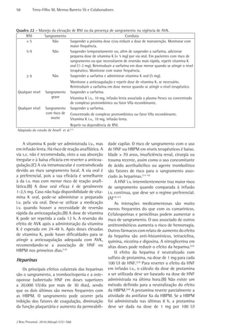 58         Terra-Filho M, Menna-Barreto SS e Colaboradores




Quadro 22 - Manejo da elevação de RNI ou da presença de sangramento na vigência de AVK.
     RNI      Sangramento                                          Conduta
     <5            Não        Suspender a próxima dose e/ou reduzir a dose de manutenção. Monitorar com
                              maior frequência.
     5-9           Não        Suspender temporariamente ou, além de suspender a varfarina, adicionar
                              pequena dose de vitamina K (< 5 mg) por via oral. Em pacientes com risco de
                              sangramento ou que necessitarem de reversão mais rápida, repetir vitamina K
                              oral (1-2 mg). Reintroduzir a varfarina em dose menor quando se atingir o nível
                              terapêutico. Monitorar com maior frequência.
     ≥9            Não        Suspender a varfarina e administrar vitamina K oral (5 mg).
                                     Monitorar a anticoagulação e repetir dose de vitamina K, se necessário.
                                     Reintroduzir a varfarina em dose menor quando se atingir o nível terapêutico.
 Qualquer nível     Sangramento      Suspender a varfarina.
                       grave         Vitamina K i.v., 10 mg, infusão lenta associada a plasma fresco ou concentrado
                                     de complexo protrombínico ou fator VIIa recombinante.
 Qualquer nível     Sangramento      Suspender a varfarina.
                    com risco de     Concentrado de complexo protrombínico ou fator VIIa recombinante.
                       morte         Vitamina K i.v., 10 mg, infusão lenta.
                                     Repetir na dependência de RNI.
Adaptado do estudo de Ansell et al.(11)


     A vitamina K pode ser administrada i.v., mas            dade capilar. O risco de sangramento com o uso
em infusão lenta. Há risco de reação anafilática. A          de HNF ou HBPM em níveis terapêuticos é baixo.
via s.c. não é recomendada, visto a sua absorção             Idade > 70 anos, insuficiência renal, cirurgia ou
irregular e à baixa eficácia em reverter a anticoa-          trauma recente, assim como o uso concomitante
gulação.(C) A via intramuscular é contraindicada             de ácido acetilsalicílico ou agente trombolítico
devido ao risco sangramento local. A via oral é              são fatores de risco para o sangramento asso-
a preferencial, pois a sua eficácia é semelhante             ciado às heparinas.(13-15)
à da i.v. mas com menor risco de reação anafi-                    A HNF i.v. intermitentemente traz maior risco
lática.(B) A dose oral eficaz é de geralmente                de sangramento quando comparada à infusão
1-2,5 mg. Caso não haja disponibilidade de vita-             i.v. contínua, que deve ser o regime preferencial.
mina K oral, pode-se administrar o preparado                 (A)(16-21)
i.v. pela via oral. Deve-se utilizar a medicação                  As interações medicamentosas são muito
i.v. quando houver a necessidade de reversão                 menos frequentes do que com os cumarínicos.
rápida da anticoagulação.(B) A dose de vitamina              Cefalosporinas e penicilinas podem aumentar o
K pode ser repetida a cada 12 h. A reversão do               risco de sangramento. O uso associado de outros
efeito de AVK após a administração da vitamina               antitrombóticos aumenta o risco de hemorragia.
K é esperada em 24-48 h. Após doses elevadas                 Outros fármacos com relato de aumento do efeito
de vitamina K, pode haver dificuldades para se               da heparina são anti-histamínicos, tetraciclina,
atingir a anticoagulação adequada com AVK,                   quinina, nicotina e digoxina. A nitroglicerina em
recomendando-se a associação de HNF ou                       altas doses pode reduzir o efeito da heparina.(22)
HBPM nos primeiros dias.(12)                                      O efeito da heparina é neutralizado com
                                                             sulfato de protamina, na dose de 1 mg para cada
Heparinas
                                                             100 UI de HNF.(23) Para reverter o efeito da HNF
    Os principais efeitos colaterais das heparinas           em infusão i.v., o cálculo da dose de protamina
são o sangramento, a trombocitopenia e a oste-               a ser utilizada deve ser baseado na dose de HNF
oporose (sobretudo HNF em doses superiores                   administrada na última hora.(B) Não existe um
a 20.000 UI/dia por mais de 30 dias), sendo                  método definido para a neutralização do efeito
que os dois últimos são menos frequentes com                 da HBPM.(24) A protamina reverte parcialmente a
as HBPM. O sangramento pode ocorrer pela                     atividade do antifator Xa da HBPM. Se a HBPM
inibição dos fatores de coagulação, diminuição               foi administrada nas últimas 8 h, a protamina
da função plaquetária e aumento da permeabili-               deve ser dada na dose de 1 mg por 100 UI


J Bras Pneumol. 2010;36(supl.1):S1-S68
 