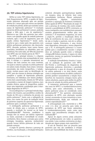 62         Terra-Filho M, Menna-Barreto SS e Colaboradores




20. TEP crônica hipertensiva                          colateral, alterações parenquimatosas (padrão
                                                      em mosaico, áreas de infarto), bem como
    Define-se como TEP crônica hipertensiva, ou       comorbidades (enfisema, fibrose pulmonar).
mais frequentemente, HPTC, o quadro de hiper-         Eventualmente,          algumas    características
tensão pulmonar observado após um período             permitem a separação do fenômeno tromboem-
mínimo de 3 meses após pelo menos um episódio         bólico agudo de HPTC.(9) Resultados de angio-TC
de embolia de pulmão, desde que excluídas outras      sem a presença de trombos não exclui comple-
causas de hipertensão pulmonar.(1) A resolução        tamente a possibilidade de HPTC; entretanto, os
parcial do defeito perfusional é comum, podendo       novos tomógrafos com multidetectores possuem
chegar a 50% após 1 ano de seguimento.(2)             acurácia progressivamente melhor para esse
Observa-se que 3,8% dos pacientes que sobre-          contexto.(10) A ressonância magnética, tal como
vivem a um episódio agudo de embolia pulmonar         a angio-TC, permite a visualização direta da
evoluem, após 2 anos de seguimento, para um           falha de enchimento do vaso, com a vantagem
quadro crônico hipertensivo.(3,4) Sendo assim,        de não se irradiar o paciente, nem de se utilizar
conclui-se que a maior parte dos pacientes com        contraste iodado. Entretanto, é uma técnica
déficits perfusionais persistentes não desenvolve     mais dispendiosa, demorada e menos disponível
HPTC, devendo, portanto, haver outros fatores         que a TC. A arteriografia pulmonar é o exame
associados, hereditários ou adquiridos, para sua      padrão para o estadiamento vascular e sempre
ocorrência. Por outro lado, até 40% dos pacientes     deve ser realizada quando existe a indicação
com HPTC não tem história previa de TEV.(5)           cirúrgica.(B) Embora invasiva, é segura em mãos
    Na HPTC, o principal sintoma é a dispneia         experientes, mesmo em pacientes hemodinami-
progressiva, podendo estar acompanhada de tosse       camente instáveis.(10,11)
seca. A síncope e a opressão retroesternal aos            A avaliação hemodinâmica invasiva é essen-
esforços são mais comuns nos casos terminais,         cial na avaliação de pacientes com HPTC.
nos quais se observa a pressão na artéria pulmonar    (A) Permite a confirmação do diagnóstico de
em valores muito elevados. Esses sinais e sintomas    hipertensão pulmonar, determina a gravidade
encontrados são muito inespecíficos, e isolada-       (principalmente o grau de elevação da pressão
mente, revelam pouco valor na identificação de        na artéria pulmonar e no átrio direito, assim
HPTC, pois são comuns às diversas etiologias que      como o comprometimento do débito cardíaco) e
compõem o quadro de hipertensão pulmonar.             permite predizer razoavelmente a relação risco-
Entretanto, em indivíduos com fatores predispo-       benefício do tratamento cirúrgico (tanto pelos
nentes bem caracterizados, história de TEP prévia     valores absolutos, quanto pela análise do gráfico
e associados a exames de imagem torácicos, esses      da curva de oclusão da artéria pulmonar).(10-12)
achados clínicos, apesar de inespecíficos, podem          O tratamento preferencial para a maioria
trazer uma importante contribuição para a eluci-      dos casos de HPTC é a tromboendarterectomia,
dação diagnóstica de HPTC.(6)                         embora, para casos selecionados, o trans-
    O ecocardiograma é o principal método diag-       plante pulmonar possa ser considerado como
nóstico não invasivo, que possibilita a análise da    alternativa.(A)(13,14) Em pacientes selecionados
função do VD com a estimativa da pressão em           portadores de HPTC, com obstrução vascular
artéria pulmonar.(7) Junto com a radiografia de       central, recomenda-se como tratamento a trom-
tórax, esse exame faz parte da avaliação inicial      boendarterectomia, desde que realizada em
de pacientes suspeitos de apresentar hipertensão      centros especializados.(C)(10)
pulmonar após a avaliação clínica.                        A anticoagulação oral, mantendo-se a RNI
    A cintilografia pulmonar perfusional é o          entre 2-3, deve ser prescrita para todos os
exame de eleição para a exclusão de HPTC,             portadores de HPTC que foram submetidos
quando o resultado for normal ou de baixa             à tromboendarterectomia, assim como para
probabilidade.(B)(8) Pacientes candidatos à           aqueles cujo procedimento cirúrgico não foi
cirurgia têm ao menos um defeito segmentar            realizado.(B)(10)
ou maior, associado à normalidade no estudo               Apesar de alguns centros ainda colocarem
ventilatório. Deve chamar a atenção para outras       FVCI profilaticamente em todos os pacientes,
etiologias (neoplasia, agenesia, mediastinite)        essa ainda é uma conduta controversa, já aban-
quando houver defeito pulmonar de todo um             donada por alguns grupos mais experientes.(5,11)
pulmão somente.                                           O uso de fármacos deve ser prescrito para
    A angio-TC permite observar a presença de         pacientes que não são candidatos à cirurgia
trombos, sua localização, a circulação brônquica      (tanto por inacessibilidade das lesões, como por


J Bras Pneumol. 2010;36(supl.1):S1-S68
 