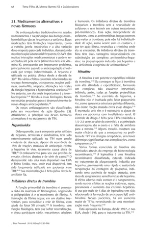 64         Terra-Filho M, Menna-Barreto SS e Colaboradores




21. Medicamentos alternativos e                       e humorais. Os inibidores diretos da trombina
novos fármacos                                        bloqueiam a trombina sem a necessidade de
                                                      cofatores e sem intervir em outros mecanismos
    Os anticoagulantes tradicionalmente usados        pró-trombóticos. Essa ação, independente de
no tratamento e na prevenção das doenças trom-        cofatores, torna as antitrombinas drogas potentes
boembólicas são as heparinas e a varfarina. Essas     para evitar a trombose, pois não há individuali-
medicações têm limitações importantes, como           dade de ação, como ocorre com os coatores, e
a estreita janela terapêutica e a alta variação       por ter ação direta, neutraliza a trombina onde
dose-resposta para cada indivíduo, demandando         ela se encontrar. Os inibidores diretos da trom-
monitorização laboratorial frequente. Os AVK têm      bina têm duas vantagens inquestionáveis em
muitas interações medicamentosas e podem ser          substituição ao complexo antitrombina-hepa-
alterados até pela dieta (alimentos ricos em vita-    rina: na plaquetopenia induzida por heparina e
mina K), provocando um importante problema,           na deficiência congênita de antitrombina.(4)
principalmente quando a anticoagulação é indi-
cada por tempo indeterminado. A heparina é              Hirudina
utilizada na prática clínica desde a década de
30.(1) Há vários efeitos colaterais relacionados ao       A hirudina é um potente e específico inibidor
seu uso: hemorragias, osteoporose, reações cutâ-      da trombina.(11) Ela consegue se ligar à trombina
neas, eosinofilia, alopecia, alterações nos testes    com alta afinidade e especificidade, formando
da função hepática e hipercalcemia ocasional.(2,3)    um complexo não covalente irreversível,
No entanto, um dos mais importantes é a trom-         inibindo, assim, todas as funções proteolíticas
bocitopenia.(3,4) Devido a essas limitações, foram    da trombina.(12) Ao contrário da heparina, a
necessárias pesquisas para o desenvolvimento de       hirudina não é inativada pelo fator plaquetário
novas drogas anticoagulantes.(5)                      4 e, como apresenta estrutura química diferente,
    Os novos anticoagulantes são classificados        não existe reação cruzada entra essas drogas.(13)
pelo seu mecanismo de ação (Quadro 23).               É excretada pelo rim e é necessário o ajuste de
Atualmente, o principal uso desses fármacos           doses em pacientes com insuficiência renal. O
alternativos é no tratamento de TIH.                  controle da droga é feito pelo TTPa (mantido a
                                                      1,5-2,5 vezes o valor do controle), e as principais
Heparinoides                                          desvantagens são o custo e a falta de antídoto
                                                      para a mesma.(12) Alguns estudos mostram sua
    O danaparoide, que é composto pelos sulfatos      maior eficácia do que a enoxaparina na profi-
de heparan, dermatan e condroitina, tem sido          laxia de TVP em cirurgias ortopédicas, sem haver
extensivamente utilizado na TIH num amplo             diferenças significativas nas complicações, como
contexto de doenças. Apesar da ocorrência de          sangramentos.(14)
15% de reações cruzadas de anticorpos contra              Várias formas comerciais de hirudina são
a heparina in vivo, raramente causa piora de          fabricadas através do emprego de biotecnologia
TIH.(6) O embasamento para seu uso provém de          recombinante.(15) A lepirudina é uma hirudina
ensaios clínicos abertos e de série de casos.(7) O    recombinante dissulfatada, estando indicada
danaparoide não está mais disponível nos EUA          no tratamento da plaquetopenia induzida por
e Reino Unido, mas, onde está disponível, tem         heparina, promovendo uma rápida e sustentada
sido largamente utilizado em pacientes com
                                                      recuperação da contagem de plaquetas, indi-
TIH.(8,9) Sua monitorização é feita pelos níveis de
                                                      cando uma ausência de reação cruzada, com
antifator Xa.
                                                      risco de sangramento semelhante ao da heparina.
Inibidores diretos da trombina                        O efeito adverso mais comum é o sangramento,
                                                      sendo outros efeitos as reações cutâneas, sepse,
    A função primordial da trombina é provocar        pneumonia e aumento das enzimas hepáticas.
a cisão da molécula de fibrinogênio, originando       O uso por mais de 5 dias de lepirudina tem sido
o polipeptídeo A e o monômero de fibrina. A           relacionado à formação de anticorpos IgG anti-
formação da fibrina segue, em um destino irre-        hirudina. Nesses pacientes, há um aumento
versível, para consolidar a rede de fibrina, com      maior de TTPa, necessitando de uma monitori-
ajuda do fator XII ativado.(10) A trombina, sem       zação mais frequente.(16)
função fisiológica, tem que sofrer neutralização,         Está aprovada na Europa, desde 1997, e nos
e dessa participam vários mecanismos celulares        EUA, desde 1998, para o tratamento da TIH.(13)


J Bras Pneumol. 2010;36(supl.1):S1-S68
 