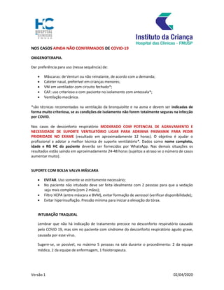 Versão 1 02/04/2020
NOS CASOS AINDA NÃO CONFIRMADOS DE COVID-19
OXIGENOTERAPIA.
Dar preferência para uso (nessa sequência) de:
 Máscaras: de Venturi ou não reinalante, de acordo com a demanda;
 Cateter nasal, preferível em crianças menores;
 VNI em ventilador com circuito fechado*;
 CAF: uso criterioso e com paciente no isolamento com antessala*;
 Ventilação mecânica.
*são técnicas recomentadas na ventilação da bronquiolite e na asma e devem ser indicadas de
forma muito criteriosa, se as condições de isolamento não forem totalmente seguras na infecção
por COVID.
Nos casos de desconforto respiratório MODERADO COM POTENCIAL DE AGRAVAMENTO E
NECESSIDADE DE SUPORTE VENTILATÓRIO LIGAR PARA ADRIANA PASMANIK PARA PEDIR
PRIORIDADE NO EXAME (resultado em aproximadamente 12 horas). O objetivo é ajudar o
profissional a adotar a melhor técnica de suporte ventilatório*. Dados como nome completo,
idade e RG HC do paciente deverão ser fornecidos por WhatsApp. Nas demais situações os
resultados estão saindo em aproximadamente 24-48 horas (sujeitos a atraso se o número de casos
aumentar muito).
SUPORTE COM BOLSA VALVA MÁSCARA
 EVITAR. Uso somente se estritamente necessário;
 No paciente não intubado deve ser feita idealmente com 2 pessoas para que a vedação
seja mais completa (com 2 mãos);
 Filtro HEPA (entre máscara e BVM), evitar formação de aerossol (verificar disponibilidade);
 Evitar hiperinsuflação. Pressão mínima para iniciar a elevação do tórax.
INTUBAÇÃO TRAQUEAL
Lembrar que não há indicação de tratamento precoce no desconforto respiratório causado
pelo COVID 19, mas sim no paciente com síndrome do desconforto respiratório agudo grave,
causada por esse vírus.
Sugere-se, se possível, no máximo 5 pessoas na sala durante o procedimento: 2 da equipe
médica, 2 da equipe de enfermagem, 1 fisioterapeuta.
 