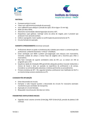 Versão 1 02/04/2020
MATERIAL:
 O preparo prévio é crucial;
 Tubos com cuff (minimiza produção de aerossol);
 Usar cuffômetro para adequar a pressão do cuff (< 20 cm água= 15 mm Hg);
 BVM com filtro HEPA;
 Altamente recomendado videolaringoscópio durante a IOT;
 Dispositivos supra glóticos: restringir como via aérea de resgate, pois é provável que
produzam mais aerossóis (evitar);
 Calibrar capnografia: maior rapidez na confirmação do posicionamento do TT;
 Circuito fechado de aspiração.
DURANTE O PROCEDIMENTO (minimizar aerossol)
 Profissionais devem se ajudar na lembrança dos cuidados para reduzir a contaminação dos
profissionais: ambiente favorável a “críticas” e feedback;
 Evitar ventilação com BVM e preferir pré-oxigenação com máscara com reservatório,
tomando cuidado de utilizar o menor fluxo de oxigênio (10 a 15L/min) para inflar o
reservatório;
 Não fazer transição de suporte ventilatório antes da IOT, p.e. se estiver em VNI só
progredir para a IOT;
 Sequência rápida de intubação (SRI) garantindo adequada paralisia muscular (reduzindo a
chance de tosse) e deve ser pautada na experiência do profissional e do serviço.
Considerar as contraindicações absolutas e relativas pertinentes ao procedimento;
 Primeira tentativa de IOT = R2, segunda tentativa: profissional mais habilitado do SCUT e
ao mesmo tempo acionar anestesista ou UTI;
CUIDADOS PÓS-INTUBAÇÃO
 Evitar desconexão do circuito;
 Clampear o tubo traqueal quando a desconexão do circuito for necessária (exemplo:
transferência para ventilador de transporte);
 Aspiração em circuito fechado;
 Bloqueador neuromuscular não deve ser rotina.
PARAMETROS VENTILATORIOS INICIAIS
 Sugestão inicial: volume corrente (3-6mL/kg), PEEP (5-8cm/H2O), pressão de plateau (<28
cm/H2O)
 