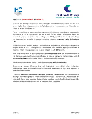 Versão 1 02/04/2020
NOS CASOS CONFIRMADOS DE COVID-19
Os casos com disfunção respiratória grave, alterações hemodinâmicas e/ou com disfunções de
outros órgãos (neurológica, renal, hematológica) dentro do possível, devem ser internados em
centro de terapia intensiva (CTI).
Frente à necessidade de suporte ventilatório progressivo (não tendo respondido ao uso de cateter
e máscaras de O2) e considerando que os recursos de precaução e isolamento podem ser
insuficientes, nos casos confirmados de infecção por COVID, considerar fortemente a intubação
(se disponível, com o auxílio de videolaringoscópio) mediante sequência rápida de intubação
(SRI).
Os pacientes devem ser bem sedados e eventualmente curarizados. O alvo é manter saturação de
oxigênio acima de 92%. A capnografia está indicada em todos os casos. A posição prona tem se
mostrado útil em várias publicações e pode ser utilizada por até 18 horas/dia.
Pode haver necessidade de realização precoce de tomografia de tórax com ou sem manobras de
recrutamento, que deve levar em consideração o risco do transporte e disseminação viral. O
ultrassom de tórax seriado pode ser útil no acompanhamento dos pacientes.
Outra medida importante é avaliar a necessidade de Óxido Nítrico ou Sildenafil.
Casos mais graves com diferencial de pressão inspiratória e expiratória > 15 cm H2O podem
necessitar de ECMO, se mantiverem persistentemente a saturação de O2 < 85%, seguindo os
protocolos internacionais.
Os estudos não mostram qualquer vantagem no uso de corticosteroide nos casos graves de
disfunção respiratória, podendo haver supressão imunológica e pior evolução. Em cerca de 5% dos
casos pode haver sepse grave ou choque séptico associado e as indicações de corticosteroides
podem ocorrer conforme os protocolos do Surviving Sepsis Campaign.
 