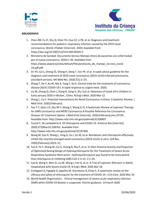 Versão 1 02/04/2020
BIBLIOGRAFIA
1. Chen ZM, Fu JF, Shu Q, Chen YH, Hua CZ, Li FB, et al. Diagnosis and treatment
recommendations for pediatric respiratory infection caused by the 2019 novel
coronavirus. World J Pediatr [Internet]. 2020; Available from:
https://doi.org/10.1007/s12519-020-00345-5
2. Ministerio de Sanidad. Documento técnico Manejo clínico de pacientes con enfermedad
por el nuevo coronavirus. 2020;1–36. Available from:
https://www.aeped.es/sites/default/files/protocolo_de_manejo_cla-nico_covid-
19.pdf.pdf
3. Jin YH, Cai L, Cheng ZS, Cheng H, Deng T, Fan YP, et al. A rapid advice guideline for the
diagnosis and treatment of 2019 novel coronavirus (2019-nCoV) infected pneumonia
(standard version). Mil Med Res. 2020;7(1):1–23.
4. Zhang T, He Y, Xu W, Ma A, Yang Y, Xu K. Clinical trials for the treatment of coronavirus
disease 2019 ( COVID-19 ): A rapid response to urgent need. 2020;
5. Liu W, Zhang Q, Chen J, Xiang R, Song H, Shu S,et al. Detection of Covid-19 in Children in
Early January 2020 in Wuhan , China. N Engl J Med. 2020 Mar 12.
6. Zhang L, Liu Y. Potential Interventions for Novel Coronavirus in China: A Systemic Review. J
Med Virol. 2020;(February).
7. Yao T-T, Qian J-D, Zhu W-Y, Wang Y, Wang G-Q. A Systematic Review of Lopinavir Therapy
for SARS Coronavirus and MERS Coronavirus-A Possible Reference for Coronavirus
Disease-19 Treatment Option. J Med Virol [Internet]. 2020;(February):jmv.25729.
Available from: http://www.ncbi.nlm.nih.gov/pubmed/32104907
8. Touret F, de Lamballerie X. Of chloroquine and COVID-19. Antiviral Res [Internet].
2020;177(March):104762. Available from:
http://www.ncbi.nlm.nih.gov/pubmed/32147496
9. Wang M, Cao R, Zhang L, Yang X, Liu J, Xu M, et al. Remdesivir and chloroquine effectively
inhibit the recently emerged novel coronavirus (2019-nCoV) in vitro. Cell Res.
2020;(February):2019–21.
10. Yao X, Ye F, Zhang M, Cui C, Huang B, Niu P, et al. In Vitro Antiviral Activity and Projection
of Optimized Dosing Design of Hydroxychloroquine for the Treatment of Severe Acute
Respiratory Syndrome Main point : Hydroxychloroquine was found to be more potent
than chloroquine at inhibiting SARS-CoV-2 in vit. 2:1–25.
11. Cao B, Wang Y, Wen D, Liu W, Wang J, Fan G, et al. A Trial of Lopinavir-Ritonavir in Adults
Hospitalized with Severe Covid-19. N Engl J Med. 2020 Mar 18.
12. Cortegiani A, Ingoglia G, Ippolito M, Giarratano A, Einav S. A systematic review on the
efficacy and safety of chloroquine for the treatment of COVID-19. J Crit Care. 2020 Mar 10
13. World Health Organization - Clinical management of severe acute respiratory infection
(SARI) when COVID-19 disease is suspected. Interim guidance. 13 march 2020
 