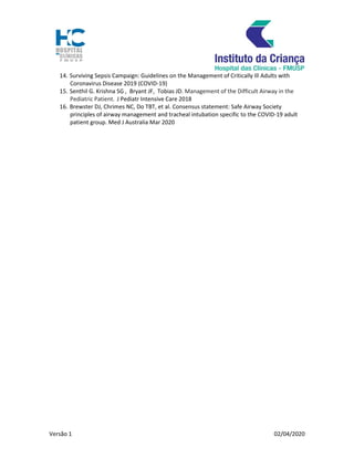 Versão 1 02/04/2020
14. Surviving Sepsis Campaign: Guidelines on the Management of Critically Ill Adults with
Coronavirus Disease 2019 (COVID-19)
15. Senthil G. Krishna SG , Bryant JF, Tobias JD. Management of the Difficult Airway in the
Pediatric Patient. J Pediatr Intensive Care 2018
16. Brewster DJ, Chrimes NC, Do TBT, et al. Consensus statement: Safe Airway Society
principles of airway management and tracheal intubation specific to the COVID-19 adult
patient group. Med J Australia Mar 2020
 