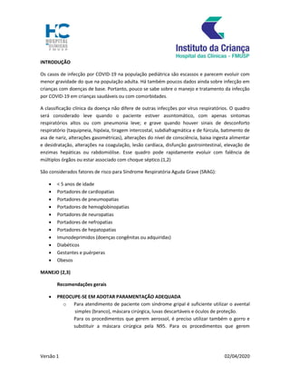 Versão 1 02/04/2020
INTRODUÇÃO
Os casos de infecção por COVID-19 na população pediátrica são escassos e parecem evoluir com
menor gravidade do que na população adulta. Há também poucos dados ainda sobre infecção em
crianças com doenças de base. Portanto, pouco se sabe sobre o manejo e tratamento da infecção
por COVID-19 em crianças saudáveis ou com comorbidades.
A classificação clínica da doença não difere de outras infecções por vírus respiratórios. O quadro
será considerado leve quando o paciente estiver assintomático, com apenas sintomas
respiratórios altos ou com pneumonia leve; e grave quando houver sinais de desconforto
respiratório (taquipneia, hipóxia, tiragem intercostal, subdiafragmática e de fúrcula, batimento de
asa de nariz, alterações gasométricas), alterações do nível de consciência, baixa ingesta alimentar
e desidratação, alterações na coagulação, lesão cardíaca, disfunção gastrointestinal, elevação de
enzimas hepáticas ou rabdomiólise. Esse quadro pode rapidamente evoluir com falência de
múltiplos órgãos ou estar associado com choque séptico.(1,2)
São considerados fatores de risco para Síndrome Respiratória Aguda Grave (SRAG):
 < 5 anos de idade
 Portadores de cardiopatias
 Portadores de pneumopatias
 Portadores de hemoglobinopatias
 Portadores de neuropatias
 Portadores de nefropatias
 Portadores de hepatopatias
 Imunodeprimidos (doenças congênitas ou adquiridas)
 Diabéticos
 Gestantes e puérperas
 Obesos
MANEJO (2,3)
Recomendações gerais
 PREOCUPE-SE EM ADOTAR PARAMENTAÇÃO ADEQUADA
o Para atendimento de paciente com síndrome gripal é suficiente utilizar o avental
simples (branco), máscara cirúrgica, luvas descartáveis e óculos de proteção.
Para os procedimentos que gerem aerossol, é preciso utilizar também o gorro e
substituir a máscara cirúrgica pela N95. Para os procedimentos que gerem
 