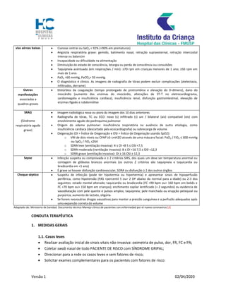 Versão 1 02/04/2020
vias aéreas baixas  Cianose central ou SaO2 < 92% (<90% em prematuros)
 Angústia respiratória grave: gemido, batimento nasal, retração supraesternal, retração intercostal
intensa ou balancim
 Incapacidade ou dificuldade na alimentação
 Diminuição do estado de consciência, letargia ou perda de consciência ou convulsões
 Taquipneia acentuada (em respirações / min): ≥70 rpm em crianças menores de 1 ano; ≥50 rpm em
mais de 1 ano.
 PaO2 <60 mmHg, PaCO2> 50 mmHg.
 O diagnóstico é clínico. As imagens de radiografia de tórax podem excluir complicações (atelectasia,
infiltrados, derrame)
Outras
manifestações
associadas a
quadros graves
 Distúrbios da coagulação (tempo prolongado de protrombina e elevação do D-dímero), dano do
miocárdio (aumento das enzimas do miocárdio, alterações de ST-T no eletrocardiograma,
cardiomegalia e insuficiência cardíaca), insuficiência renal, disfunção gastrointestinal, elevação de
enzimas fígado e rabdomiólise
SRAG
(Síndrome
respiratória aguda
grave)
 Imagem radiológica nova ou piora da imagem dos 10 dias anteriores
 Radiografia de tórax, TC ou ECO: novo (s) infiltrado (s) uni / bilateral (ais) compatível (eis) com
envolvimento agudo do parênquima pulmonar
 Origem do edema pulmonar: insuficiência respiratória na ausência de outra etiologia, como
insuficiência cardíaca (descartada pela ecocardiografia) ou sobrecarga de volume
 Oxigenação (OI = Índice de Oxigenação e OSI = Índice de Oxigenação usando SpO2):
o VNI de dois níveis ou CPAP ≥5 cmH2O através de uma máscara facial: PaO2 / FiO2 ≤ 300 mmHg
ou SpO2 / FiO2 ≤264
o SDRA leve (ventilação invasiva): 4 ≤ OI <8 5 ≤ OSI <7,5
o SDRA moderada (ventilação invasiva): 8 ≤ OI <16 7,5 ≤ OSI <12,3
o SDRA grave (ventilação invasiva): OI ≥ 16 OSI ≥ 12,3
Sepse  Infecção suspeita ou comprovada e ≥ 2 critérios SIRS, dos quais um deve ser temperatura anormal ou
contagem de glóbulos brancos anormais (os outros 2 critérios são taquipneia e taquicardia ou
bradicardia em <1 ano)
 É grave se houver disfunção cardiovascular, SDRA ou disfunção ≥ 2 dos outros órgãos
Choque séptico  Suspeita de infecção (pode ter hipotermia ou hipertermia) e apresentar sinais de hipoperfusão
periférica, como hipotensão (PAS <percentil 5 ou> 2 DP abaixo do normal para a idade) ou 2-3 dos
seguintes: estado mental alterado; taquicardia ou bradicardia (FC <90 bpm ou> 160 bpm em bebês e
FC <70 bpm ou> 150 bpm em crianças); enchimento capilar lentificado (> 2 segundos) ou evidencia de
vasodilatação com pele quente e pulsos amplos; taquipneia; pele manchada ou erupção petequial ou
purpúrica; aumento de lactato, oligúria.
 Se forem necessárias drogas vasoativas para manter a pressão sanguínea e a perfusão adequadas após
uma expansão correta do volume
Adaptado de: Ministerio de Sanidad. Documento técnico Manejo clínico de pacientes con enfermedad por el nuevo coronavirus (2)
CONDUTA TERAPÊUTICA
1. MEDIDAS GERAIS
1.1. Casos leves
 Realizar avaliação inicial de sinais vitais não-invasiva: oximetria de pulso, dor, FR, FC e PA;
 Coletar swab nasal de todo PACIENTE DE RISCO com SÍNDROME GRIPAL;
 Direcionar para a rede os casos leves e sem fatores de risco;
 Solicitar exames complementares para os pacientes com fatores de risco:
 
