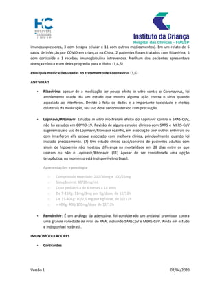 Versão 1 02/04/2020
imunossupressores, 3 com terapia celular e 11 com outros medicamentos). Em um relato de 6
casos de infecção por COVID em crianças na China, 2 pacientes foram tratados com Ribavirina, 5
com corticoide e 1 recebeu imunoglobulina intravenosa. Nenhum dos pacientes apresentava
doença crônica e um deles progrediu para o óbito. (1,4,5)
Principais medicações usadas no tratamento de Coronavirus (3,6)
ANTIVIRAIS
 Ribavirina: apesar de a medicação ter pouco efeito in vitro contra o Coronavirus, foi
amplamente usada. Há um estudo que mostra alguma ação contra o vírus quando
associada ao Interferon. Devido à falta de dados e a importante toxicidade e efeitos
colaterais da medicação, seu uso deve ser considerado com precaução.
 Lopinavir/Ritonavir: Estudos in vitro mostraram efeito do Lopinavir contra o SRAS-CoV,
não há estudos em COVID-19. Revisão de alguns estudos clínicos com SARS e MERS-CoV
sugerem que o uso do Lopinavir/Ritonavir sozinho, em associação com outros antivirais ou
com Interferon alfa esteve associado com melhora clínica, principalmente quando foi
iniciado precocemente. (7) Um estudo clínico caso/controle de pacientes adultos com
sinais de hipoxemia não mostrou diferença na mortalidade em 28 dias entre os que
usaram ou não o Lopinavir/Ritonavir. (11) Apesar de ser considerada uma opção
terapêutica, no momento está indisponível no Brasil.
Apresentações e posologia:
o Comprimido revestido: 200/50mg e 100/25mg
o Solução oral: 80/20mg/mL
o Dose pediátrica de 6 meses a 18 anos
o De 7-15Kg: 12mg/3mg por Kg/dose, de 12/12h
o De 15-40Kg: 10/2,5 mg por kg/dose, de 12/12h
o > 40Kg: 400/100mg/dose de 12/12h
 Remdesivir: É um análogo da adenosina, foi considerado um antiviral promissor contra
uma grande variedade de vírus de RNA, incluindo SARSCoV e MERS-CoV. Ainda em estudo
e indisponível no Brasil.
IMUNOMODULADORES
 Corticoides
 
