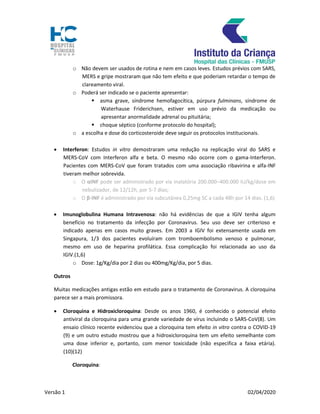 Versão 1 02/04/2020
o Não devem ser usados de rotina e nem em casos leves. Estudos prévios com SARS,
MERS e gripe mostraram que não tem efeito e que poderiam retardar o tempo de
clareamento viral.
o Poderá ser indicado se o paciente apresentar:
 asma grave, síndrome hemofagocítica, púrpura fulminans, síndrome de
Waterhause Friderichsen, estiver em uso prévio da medicação ou
apresentar anormalidade adrenal ou pituitária;
 choque séptico (conforme protocolo do hospital);
o a escolha e dose do corticosteroide deve seguir os protocolos institucionais.
 Interferon: Estudos in vitro demostraram uma redução na replicação viral do SARS e
MERS-CoV com Interferon alfa e beta. O mesmo não ocorre com o gama-Interferon.
Pacientes com MERS-CoV que foram tratados com uma associação ribavirina e alfa-INF
tiveram melhor sobrevida.
o O αINF pode ser administrado por via inalatória 200.000–400.000 IU/kg/dose em
nebulizador, de 12/12h, por 5-7 dias;
o O β-INF é administrado por via subcutânea 0,25mg SC a cada 48h por 14 dias. (1,6)
 Imunoglobulina Humana Intravenosa: não há evidências de que a IGIV tenha algum
benefício no tratamento da infecção por Coronavirus. Seu uso deve ser criterioso e
indicado apenas em casos muito graves. Em 2003 a IGIV foi extensamente usada em
Singapura, 1/3 dos pacientes evoluíram com tromboembolismo venoso e pulmonar,
mesmo em uso de heparina profilática. Essa complicação foi relacionada ao uso da
IGIV.(1,6)
o Dose: 1g/Kg/dia por 2 dias ou 400mg/Kg/dia, por 5 dias.
Outros
Muitas medicações antigas estão em estudo para o tratamento de Coronavirus. A cloroquina
parece ser a mais promissora.
 Cloroquina e Hidroxicloroquina: Desde os anos 1960, é conhecido o potencial efeito
antiviral da cloroquina para uma grande variedade de vírus incluindo o SARS-CoV(8). Um
ensaio clínico recente evidenciou que a cloroquina tem efeito in vitro contra o COVID-19
(9) e um outro estudo mostrou que a hidroxicloroquina tem um efeito semelhante com
uma dose inferior e, portanto, com menor toxicidade (não especifica a faixa etária).
(10)(12)
Cloroquina:
 