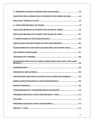 11. SÍNDROME DA ANGÚSTIA RESPIRATÓRIA AGUDA (SARA)...............................................90
SUGESTÕES VENTILATÓRIAS PARA OS PACIENTES PORTADORES DE SARA...................92
INSUFLAÇÃO TRAQUEAL DE GÁS..............................................................................................96
12. VENTILAÇÃO MECÂNICA NO TRAUMA.................................................................................98
VENTILAÇÃO MECÂNICA NO PACIENTE COM TRAUMA DE CRÂNIO......................................99
VENTILAÇÃO MECÂNICA NO PACIENTE COM TRAUMA DE TÓRAX.....................................101
13. COMPLICAÇÕES DA VENTILAÇÃO MECÂNICA..................................................................104
COMPLICAÇÕES NÃO-INFECCIOSAS DA VENTILAÇÃO MECÂNICA.....................................106
POLINEUROMIOPATIA APÓS VENTILAÇÃO MECÂNICA DO PACIENTE GRAVE..................106
VOLUTRAUMA E BAROTRAUMA................................................................................................107
TOXICIDADE PELO OXIGÊNIO....................................................................................................108
ESTRATÉGIAS PARA EVITAR AS COMPLICAÇÕES ASSOCIADAS COM A VENTILAÇÃO
MECÂNICA....................................................................................................................................108
RECOMENDAÇÕES......................................................................................................................108
PARÂMETROS VENTILATÓRIOS................................................................................................109
USAR MÉTODOS ASSISTIDOS DE SUPORTE VENTILATÓRIO PRECOCEMENTE.................109
COMPLICAÇÕES INFECCIOSAS DA VENTILAÇÃO MECÂNICA..............................................109
SINUSITE PARANASAL...............................................................................................................109
TRAQUEOBRONQUITE E TRAQUEOBRONQUITE NECROSANTE..........................................110
PNEUMONIA ASSOCIADA À VENTILAÇÃO MECÂNICA - PAVM..............................................110
ETIOLOGIA....................................................................................................................................111
PNEUMONIA ASSOCIADA À VENTILAÇÃO MECÂNICA...........................................................112
PRECOCE: < 5 DIAS.....................................................................................................................112
10
 