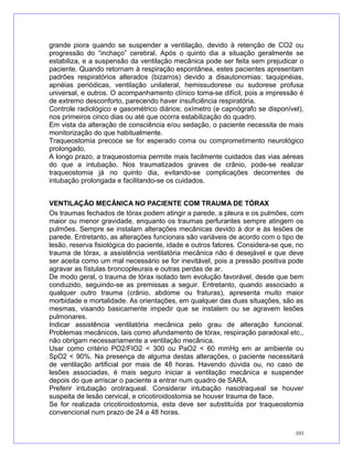 grande piora quando se suspender a ventilação, devido à retenção de CO2 ou
progressão do “inchaço” cerebral. Após o quinto dia a situação geralmente se
estabiliza, e a suspensão da ventilação mecânica pode ser feita sem prejudicar o
paciente. Quando retornam à respiração espontânea, estes pacientes apresentam
padrões respiratórios alterados (bizarros) devido a disautonomias: taquipnéias,
apnéias periódicas, ventilação unilateral, hemissudorese ou sudorese profusa
universal, e outros. O acompanhamento clínico torna-se difícil, pois a impressão é
de extremo desconforto, parecendo haver insuficiência respiratória.
Controle radiológico e gasométrico diários; oxímetro (e capnógrafo se disponível),
nos primeiros cinco dias ou até que ocorra estabilização do quadro.
Em vista da alteração de consciência e/ou sedação, o paciente necessita de mais
monitorização do que habitualmente.
Traqueostomia precoce se for esperado coma ou comprometimento neurológico
prolongado.
A longo prazo, a traqueostomia permite mais facilmente cuidados das vias aéreas
do que a intubação. Nos traumatizados graves de crânio, pode-se realizar
traqueostomia já no quinto dia, evitando-se complicações decorrentes de
intubação prolongada e facilitando-se os cuidados.
VENTILAÇÃO MECÂNICA NO PACIENTE COM TRAUMA DE TÓRAX
Os traumas fechados de tórax podem atingir a parede, a pleura e os pulmões, com
maior ou menor gravidade, enquanto os traumas perfurantes sempre atingem os
pulmões. Sempre se instalam alterações mecânicas devido à dor e às lesões de
parede. Entretanto, as alterações funcionais são variáveis de acordo com o tipo de
lesão, reserva fisiológica do paciente, idade e outros fatores. Considera-se que, no
trauma de tórax, a assistência ventilatória mecânica não é desejável e que deve
ser aceita como um mal necessário se for inevitável, pois a pressão positiva pode
agravar as fístulas broncopleurais e outras perdas de ar.
De modo geral, o trauma de tórax isolado tem evolução favorável, desde que bem
conduzido, seguindo-se as premissas a seguir. Entretanto, quando associado a
qualquer outro trauma (crânio, abdome ou fraturas), apresenta muito maior
morbidade e mortalidade. As orientações, em qualquer das duas situações, são as
mesmas, visando basicamente impedir que se instalem ou se agravem lesões
pulmonares.
Indicar assistência ventilatória mecânica pelo grau de alteração funcional.
Problemas mecânicos, tais como afundamento de tórax, respiração paradoxal etc.,
não obrigam necessariamente a ventilação mecânica.
Usar como critério PO2/FIO2 < 300 ou PaO2 < 60 mmHg em ar ambiente ou
SpO2 < 90%. Na presença de alguma destas alterações, o paciente necessitará
de ventilação artificial por mais de 48 horas. Havendo dúvida ou, no caso de
lesões associadas, é mais seguro iniciar a ventilação mecânica e suspender
depois do que arriscar o paciente a entrar num quadro de SARA.
Preferir intubação orotraqueal. Considerar intubação nasotraqueal se houver
suspeita de lesão cervical, e cricotiroidostomia se houver trauma de face.
Se for realizada cricotiroidostomia, esta deve ser substituída por traqueostomia
convencional num prazo de 24 a 48 horas.
101
 