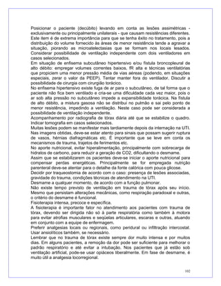 Posicionar o paciente (decúbito) levando em conta as lesões assimétricas -
exclusivamente ou principalmente unilaterais - que causam resistências diferentes.
Este item é de extrema importância para que se tenha êxito no tratamento, pois a
distribuição do volume fornecido às áreas de menor resistência tende a agravar a
situação, piorando as microatelectasias que se formam nos locais lesados.
Considerar possibilidade de ventilação independente com dois ventiladores em
casos selecionados.
Em situação de enfisema subcutâneo hipertensivo e/ou fístula broncopleural de
alto débito: empregar volumes correntes baixos, fR alta e técnicas ventilatórias
que propiciem uma menor pressão média de vias aéreas (podendo, em situações
especiais, zerar o valor da PEEP). Tentar manter fora do ventilador. Discutir a
possibilidade de cirurgia com cirurgião torácico.
No enfisema hipertensivo existe fuga de ar para o subcutâneo, de tal forma que o
paciente não fica bem ventilado e cria-se uma dificuldade cada vez maior, pois o
ar sob alta pressão no subcutâneo impede a expansibilidade torácica. Na fístula
de alto débito, a mistura gasosa não se distribui no pulmão e sai pelo ponto de
menor resistência, impedindo a ventilação. Neste caso pode ser considerada a
possibilidade de ventilação independente.
Acompanhamento por radiografia de tórax diária até que se estabilize o quadro.
Indicar tomografia em casos selecionados.
Muitas lesões podem se manifestar mais tardiamente depois da internação na UTI.
Nas imagens obtidas, deve-se estar atento para sinais que possam sugerir ruptura
de vasos, hérnias diafragmáticas etc. É importante que se leve em conta os
mecanismos de trauma, trajetos de ferimentos etc.
No aporte nutricional, evitar hiperalimentação, principalmente com sobrecarga de
hidratos de carbono, para reduzir a geração de CO2, dificultando o desmame.
Assim que se estabilizarem os pacientes deve-se iniciar o aporte nutricional para
compensar perdas energéticas. Principalmente se for empregada nutrição
parenteral deve-se atentar para o detalhe da fonte calórica com pouca glicose.
Decidir por traqueostomia de acordo com o caso: presença de lesões associadas,
gravidade do trauma, condições técnicas de atendimento na UTI.
Desmame a qualquer momento, de acordo com a função pulmonar.
Não existe tempo previsto de ventilação em trauma de tórax após seu início.
Mesmo que persistam alterações mecânicas, como respiração paradoxal e outras,
o critério do desmame é funcional.
Fisioterapia intensa, precoce e específica.
A fisioterapia é importante fator no atendimento aos pacientes com trauma de
tórax, devendo ser dirigida não só à parte respiratória como também à motora
para evitar atrofias musculares e seqüelas articulares, escaras e outras, atuando
em conjunto com a equipe de enfermagem.
Preferir analgesias locais ou regionais, como peridural ou infiltração intercostal.
Usar ansiolíticos também, se necessário.
Lembrar que no trauma de tórax existe sempre dor muito intensa e por muitos
dias. Em alguns pacientes, a remoção da dor pode ser suficiente para melhorar o
padrão respiratório e até evitar a intubação. Nos pacientes que já estão sob
ventilação artificial, pode-se usar opiáceos liberalmente. Em fase de desmame, é
muito útil a analgesia locorregional.
102
 