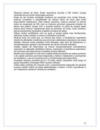 Observar drenos de tórax. Evitar removê-los durante a VM. Indicar cirurgia
(toracotomia) se houver hemorragia contínua.
Antes de ser iniciada ventilação mecânica em pacientes com muitas fraturas,
pode-se considerar a possibilidade de colocar dreno de tórax para evitar
pneumotórax hipertensivo. Pelo mesmo raciocínio, evita-se remover os drenos
antes da suspensão da VM, pois os mesmos provocam pequenas erosões da
pleura que podem romper com a pressão positiva. A saída de sangue pelos
drenos deve diminuir rapidamente após as primeiras 24 horas. Caso contrário,
será provavelmente necessária a ligadura cirúrgica de vasos.
Utilizar modos ventilatórios com os quais a equipe esteja mais familiarizada,
utilizando modos ciclados a volume ou limitados a pressão.
Deve-se levar em conta que, na maioria das vezes, a insuficiência respiratória
resulta de alterações mecânicas que provocam atelectasia progressiva nas áreas
lesadas. Deve-se evitar pressões muito elevadas, pelo risco de barotrauma, e,
simultaneamente, garantir o fornecimento de volume corrente suficiente.
Instalar cateter de Swan-Ganz se houver comprometimento hemodinâmico
associado ou alteração radiológica intensa, associada à insuficiência respiratória,
em pacientes não-responsivos a medidas clínicas habituais.
Nestas duas situações é muito útil a medida direta da pressão de artéria pulmonar
e do capilar pulmonar para fazer diagnóstico, instituir o tratamento e acompanhar
os resultados, o que só é possível com a monitorização pelo Swan-Ganz.
Empregar volumes correntes de 8 a 10 ml/kg, tempo inspiratório mais longo ou
pausa inspiratória. Empregar PEEP quando indicada.
Todas estas medidas em conjunto com o posicionamento adequado do paciente
buscam ventilar melhor as áreas atelectasiadas e reduzir o shunt, equivalendo a
um “tratamento mecânico” através do ventilador.
103
 