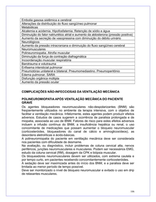 Embolia gasosa sistêmica e cerebral
Alterações da distribuição do fluxo sangüíneo pulmonar
Metabólicas
Alcalemia e acidemia. Hipofosfatemia. Retenção de sódio e água
Diminuição do fator natriurético atrial e aumento da aldosterona (pressão positiva)
Aumento da secreção de vasopressina com diminuição do débito urinário
Neurológicos
Aumento da pressão intracraniana e diminuição do fluxo sangüíneo cerebral
Neuromusculares
Polineuromiopatia. Atrofia muscular
Diminuição da força de contração diafragmática
Incoordenação muscular respiratória
Barotrauma e volutrauma
Enfisema intersticial pulmonar
Pneumotórax unilateral e bilateral. Pneumomediastino. Pneumoperitônio
Edema pulmonar. SARA
Disfunção orgânica múltipla
Aumento da pressão ocular
COMPLICAÇÕES NÃO-INFECCIOSAS DA VENTILAÇÃO MECÂNICA
POLINEUROMIOPATIA APÓS VENTILAÇÃO MECÂNICA DO PACIENTE
GRAVE
Os agentes bloqueadores neuromusculares não-despolarizantes (BNM) são
freqüentemente utilizados no ambiente da terapia intensiva, com o objetivo de
facilitar a ventilação mecânica. Infelizmente, estes agentes podem produzir efeitos
adversos. Estudos de casos sugerem a ocorrência de paralisia prolongada e de
miopatia, associada ao uso de BNM. Fatores de risco para estes efeitos adversos
incluem a infusão contínua do BNM, a insuficiência hepática ou renal, o uso
concomitante de medicações que possam aumentar o bloqueio neuromuscular
(corticosteróides, bloqueadores do canal de cálcio e aminoglicosídeos), as
desordens eletrolíticas e ácido-básicas.
A polineuromiopatia do paciente em ventilação mecânica deve ser considerada
nos pacientes com dificuldade de desmame.
Na avaliação, ou diagnóstico, incluir problemas de coluna cervical alta, nervos
periféricos, junções neuromusculares e musculares. Podem ser necessários EMG,
estudo da coluna cervical (RM), dosagem da CPK e biópsia muscular.
Os bloqueadores neuromusculares devem ser utilizados, com extrema cautela e
por tempo curto, em pacientes recebendo concomitantemente corticosteróides.
A sedação deve ser maximizada antes do início dos BNM, e a paralisia deve ser
limitada ao menor período de tempo possível.
Deve ser monitorizado o nível de bloqueio neuromuscular e evitado o uso em drip
de relaxantes musculares.
106
 