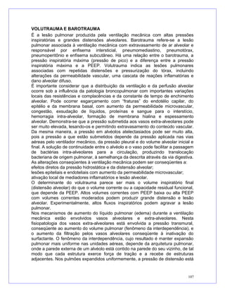VOLUTRAUMA E BAROTRAUMA
É a lesão pulmonar produzida pela ventilação mecânica com altas pressões
inspiratórias e grandes distensões alveolares. Barotrauma refere-se a lesão
pulmonar associada à ventilação mecânica com extravasamento de ar alveolar e
responsável por enfisema intersticial, pneumomediastino, pneumotórax,
pneumoperitônio e enfisema subcutâneo. Há uma relação entre o barotrauma, a
pressão inspiratória máxima (pressão de pico) e a diferença entre a pressão
inspiratória máxima e a PEEP. Volutrauma indica as lesões pulmonares
associadas com repetidas distensões e pressurização do tórax, incluindo
alterações da permeabilidade vascular, uma cascata de reações inflamatórias e
dano alveolar difuso.
É importante considerar que a distribuição da ventilação e da perfusão alveolar
ocorre sob a influência da patologia broncopulmonar com importantes variações
locais das resistências e complacências e da constante de tempo de enchimento
alveolar. Pode ocorrer esgarçamento com “fraturas” do endotélio capilar, do
epitélio e da membrana basal, com aumento da permeabilidade microvascular,
congestão, exsudação de líquidos, proteínas e sangue para o interstício,
hemorragia intra-alveolar, formação de membrana hialina e espessamento
alveolar. Demonstra-se que a pressão submetida aos vasos extra-alveolares pode
ser muito elevada, lesando-os e permitindo extravasamento do conteúdo vascular.
Da mesma maneira, a pressão em alvéolos atelectasiados pode ser muito alta,
pois a pressão a que estão submetidos depende da pressão aplicada nas vias
aéreas pelo ventilador mecânico, da pressão pleural e do volume alveolar inicial e
final. A solução de continuidade entre o alvéolo e o vaso pode facilitar a passagem
de bactérias intra-alveolares para a circulação, produzindo translocação
bacteriana de origem pulmonar, à semelhança da descrita através da via digestiva.
As alterações conseqüentes à ventilação mecânica podem ser conseqüentes a:
efeitos diretos da pressão hidrostática e da distensão alveolar;
lesões epiteliais e endoteliais com aumento da permeabilidade microvascular;
ativação local de mediadores inflamatórios e lesão alveolar.
O determinante do volutrauma parece ser mais o volume inspiratório final
(distensão alveolar) do que o volume corrente ou a capacidade residual funcional,
que depende da PEEP. Altos volumes correntes com PEEP baixa ou alta PEEP
com volumes correntes moderados podem produzir grande distensão e lesão
alveolar. Experimentalmente, altos fluxos inspiratórios podem agravar a lesão
pulmonar.
Nos mecanismos de aumento do líquido pulmonar (edema) durante a ventilação
mecânica estão envolvidos vasos alveolares e extra-alveolares. Nesta
fisiopatologia dos vasos extra-alveolares está envolvida a pressão transmural,
conseqüente ao aumento do volume pulmonar (fenômeno da interdependência), e
o aumento da filtração pelos vasos alveolares conseqüente à inativação do
surfactante. O fenômeno da interdependência, cujo resultado é manter expansão
pulmonar mais uniforme nas unidades aéreas, depende da arquitetura pulmonar,
onde a parede externa de um alvéolo está contido na parede do seu vizinho, de tal
modo que cada estrutura exerce força de tração e a recebe de estruturas
adjacentes. Nos pulmões expandidos uniformemente, a pressão de distensão está
107
 