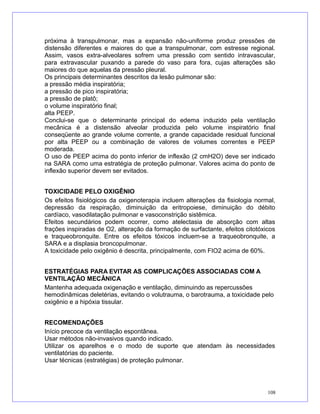 próxima à transpulmonar, mas a expansão não-uniforme produz pressões de
distensão diferentes e maiores do que a transpulmonar, com estresse regional.
Assim, vasos extra-alveolares sofrem uma pressão com sentido intravascular,
para extravascular puxando a parede do vaso para fora, cujas alterações são
maiores do que aquelas da pressão pleural.
Os principais determinantes descritos da lesão pulmonar são:
a pressão média inspiratória;
a pressão de pico inspiratória;
a pressão de platô;
o volume inspiratório final;
alta PEEP.
Conclui-se que o determinante principal do edema induzido pela ventilação
mecânica é a distensão alveolar produzida pelo volume inspiratório final
conseqüente ao grande volume corrente, a grande capacidade residual funcional
por alta PEEP ou a combinação de valores de volumes correntes e PEEP
moderada.
O uso de PEEP acima do ponto inferior de inflexão (2 cmH2O) deve ser indicado
na SARA como uma estratégia de proteção pulmonar. Valores acima do ponto de
inflexão superior devem ser evitados.
TOXICIDADE PELO OXIGÊNIO
Os efeitos fisiológicos da oxigenoterapia incluem alterações da fisiologia normal,
depressão da respiração, diminuição da eritropoiese, diminuição do débito
cardíaco, vasodilatação pulmonar e vasoconstrição sistêmica.
Efeitos secundários podem ocorrer, como atelectasia de absorção com altas
frações inspiradas de O2, alteração da formação de surfactante, efeitos citotóxicos
e traqueobronquite. Entre os efeitos tóxicos incluem-se a traqueobronquite, a
SARA e a displasia broncopulmonar.
A toxicidade pelo oxigênio é descrita, principalmente, com FIO2 acima de 60%.
ESTRATÉGIAS PARA EVITAR AS COMPLICAÇÕES ASSOCIADAS COM A
VENTILAÇÃO MECÂNICA
Mantenha adequada oxigenação e ventilação, diminuindo as repercussões
hemodinâmicas deletérias, evitando o volutrauma, o barotrauma, a toxicidade pelo
oxigênio e a hipóxia tissular.
RECOMENDAÇÕES
Início precoce da ventilação espontânea.
Usar métodos não-invasivos quando indicado.
Utilizar os aparelhos e o modo de suporte que atendam às necessidades
ventilatórias do paciente.
Usar técnicas (estratégias) de proteção pulmonar.
108
 