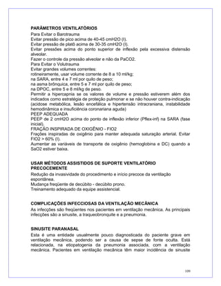 PARÂMETROS VENTILATÓRIOS
Para Evitar o Barotrauma
Evitar pressão de pico acima de 40-45 cmH2O (I).
Evitar pressão de platô acima de 30-35 cmH2O (I).
Evitar pressões acima do ponto superior de inflexão pela excessiva distensão
alveolar.
Fazer o controle da pressão alveolar e não da PaCO2.
Para Evitar o Volutrauma
Evitar grandes volumes correntes:
rotineiramente, usar volume corrente de 8 a 10 ml/kg;
na SARA, entre 4 e 7 ml por quilo de peso;
na asma brônquica, entre 5 e 7 ml por quilo de peso;
na DPOC, entre 5 e 8 ml/kg de peso.
Permitir a hipercapnia se os valores de volume e pressão estiverem além dos
indicados como estratégia de proteção pulmonar e se não houver contra-indicação
(acidose metabólica, lesão encefálica e hipertensão intracraniana, instabilidade
hemodinâmica e insuficiência coronariana aguda)
PEEP ADEQUADA
PEEP de 2 cmH2O acima do ponto de inflexão inferior (Pflex-inf) na SARA (fase
inicial).
FRAÇÃO INSPIRADA DE OXIGÊNIO - FIO2
Frações inspiradas de oxigênio para manter adequada saturação arterial. Evitar
FIO2 > 60% (I).
Aumentar as variáveis de transporte de oxigênio (hemoglobina e DC) quando a
SaO2 estiver baixa.
USAR MÉTODOS ASSISTIDOS DE SUPORTE VENTILATÓRIO
PRECOCEMENTE
Redução da invasividade do procedimento e início precoce da ventilação
espontânea.
Mudança freqüente de decúbito - decúbito prono.
Treinamento adequado da equipe assistencial.
COMPLICAÇÕES INFECCIOSAS DA VENTILAÇÃO MECÂNICA
As infecções são freqüentes nos pacientes em ventilação mecânica. As principais
infecções são a sinusite, a traqueobronquite e a pneumonia.
SINUSITE PARANASAL
Esta é uma entidade usualmente pouco diagnosticada do paciente grave em
ventilação mecânica, podendo ser a causa de sepse de fonte oculta. Está
relacionada, na etiopatogenia da pneumonia associada, com a ventilação
mecânica. Pacientes em ventilação mecânica têm maior incidência de sinusite
109
 