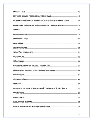 TARDIA: ³ 5 DIAS..........................................................................................................................112
CRITÉRIOS MÍNIMOS PARA DIAGNÓSTICO DE PAVM.............................................................113
PROBLEMAS ASSOCIADOS AOS MÉTODOS DE DIAGNÓSTICO ETIOLÓGICO....................114
MÉTODOS DE DIAGNÓSTICO DA PNEUMONIA NO PACIENTE NA UTI..................................114
MÉTODO........................................................................................................................................114
SENSIBILIDADE (%).....................................................................................................................114
ESPECIFICIDADE (%)...................................................................................................................114
14. DESMAME...............................................................................................................................120
COLABORADORES......................................................................................................................120
DEFINIÇÕES E CONCEITOS........................................................................................................121
PROTOCOLOS..............................................................................................................................122
PRÉ-DESMAME.............................................................................................................................122
ÍNDICES PREDITIVOS DE SUCESSO NO DESMAME................................................................123
AVALIAÇÃO DE ÍNDICES PREDITIVOS PARA O DESMAME....................................................124
PARÂMETROS..............................................................................................................................124
NÍVEIS ACEITÁVEIS.....................................................................................................................124
DESMAME.....................................................................................................................................126
SINAIS DE INTOLERÂNCIA À DESCONEXÃO DA VENTILAÇÃO MECÂNICA.........................127
PARÂMETROS..............................................................................................................................127
INTOLERÂNCIA............................................................................................................................127
EVOLUÇÃO DO DESMAME..........................................................................................................128
SINOPSE - DESMAME DA VENTILAÇÃO MECÂNICA...............................................................130
11
 