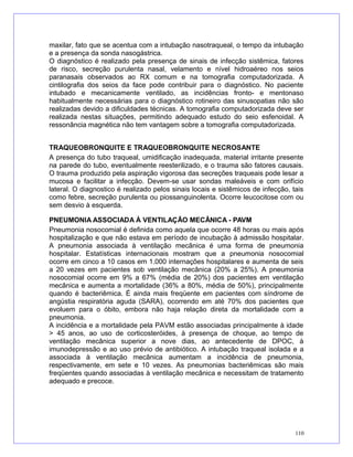 maxilar, fato que se acentua com a intubação nasotraqueal, o tempo da intubação
e a presença da sonda nasogástrica.
O diagnóstico é realizado pela presença de sinais de infecção sistêmica, fatores
de risco, secreção purulenta nasal, velamento e nível hidroaéreo nos seios
paranasais observados ao RX comum e na tomografia computadorizada. A
cintilografia dos seios da face pode contribuir para o diagnóstico. No paciente
intubado e mecanicamente ventilado, as incidências fronto- e mentonaso
habitualmente necessárias para o diagnóstico rotineiro das sinusopatias não são
realizadas devido a dificuldades técnicas. A tomografia computadorizada deve ser
realizada nestas situações, permitindo adequado estudo do seio esfenoidal. A
ressonância magnética não tem vantagem sobre a tomografia computadorizada.
TRAQUEOBRONQUITE E TRAQUEOBRONQUITE NECROSANTE
A presença do tubo traqueal, umidificação inadequada, material irritante presente
na parede do tubo, eventualmente reesterilizado, e o trauma são fatores causais.
O trauma produzido pela aspiração vigorosa das secreções traqueais pode lesar a
mucosa e facilitar a infecção. Devem-se usar sondas maleáveis e com orifício
lateral. O diagnostico é realizado pelos sinais locais e sistêmicos de infecção, tais
como febre, secreção purulenta ou piossanguinolenta. Ocorre leucocitose com ou
sem desvio à esquerda.
PNEUMONIA ASSOCIADA À VENTILAÇÃO MECÂNICA - PAVM
Pneumonia nosocomial é definida como aquela que ocorre 48 horas ou mais após
hospitalização e que não estava em período de incubação à admissão hospitalar.
A pneumonia associada à ventilação mecânica é uma forma de pneumonia
hospitalar. Estatísticas internacionais mostram que a pneumonia nosocomial
ocorre em cinco a 10 casos em 1.000 internações hospitalares e aumenta de seis
a 20 vezes em pacientes sob ventilação mecânica (20% a 25%). A pneumonia
nosocomial ocorre em 9% a 67% (média de 20%) dos pacientes em ventilação
mecânica e aumenta a mortalidade (36% a 80%, média de 50%), principalmente
quando é bacteriêmica. É ainda mais freqüente em pacientes com síndrome de
angústia respiratória aguda (SARA), ocorrendo em até 70% dos pacientes que
evoluem para o óbito, embora não haja relação direta da mortalidade com a
pneumonia.
A incidência e a mortalidade pela PAVM estão associadas principalmente à idade
> 45 anos, ao uso de corticosteróides, à presença de choque, ao tempo de
ventilação mecânica superior a nove dias, ao antecedente de DPOC, à
imunodepressão e ao uso prévio de antibiótico. A intubação traqueal isolada e a
associada à ventilação mecânica aumentam a incidência de pneumonia,
respectivamente, em sete e 10 vezes. As pneumonias bacteriêmicas são mais
freqüentes quando associadas à ventilação mecânica e necessitam de tratamento
adequado e precoce.
110
 
