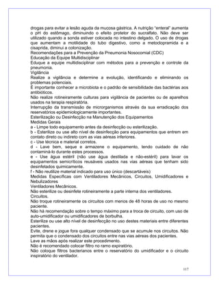 drogas para evitar a lesão aguda da mucosa gástrica. A nutrição “enteral” aumenta
o pH do estômago, diminuindo o efeito protetor do sucralfato. Não deve ser
utilizado quando a sonda estiver colocada no intestino delgado. O uso de drogas
que aumentam a motilidade do tubo digestivo, como a metoclopramida e a
cisaprida, diminui a colonização.
Recomendações para a Prevenção da Pneumonia Nosocomial (CDC)
Educação da Equipe Multidisciplinar
Eduque a equipe multidisciplinar com métodos para a prevenção e controle da
pneumonia.
Vigilância
Realize a vigilância e determine a evolução, identificando e eliminando os
problemas potenciais.
É importante conhecer a microbiota e o padrão de sensibilidade das bactérias aos
antibióticos.
Não realize rotineiramente culturas para vigilância de pacientes ou de aparelhos
usados na terapia respiratória.
Interrupção da transmissão de microrganismos através da sua erradicação dos
reservatórios epidemiologicamente importantes.
Esterilização ou Desinfecção na Manutenção dos Equipamentos
Medidas Gerais
a - Limpe todo equipamento antes da desinfecção ou esterilização.
b - Esterilize ou use alto nível de desinfecção para equipamentos que entrem em
contato direto ou indireto com as vias aéreas inferiores.
c - Use técnica e material corretos.
d - Lave bem, seque e armazene o equipamento, tendo cuidado de não
contaminá-lo durante estes processos.
e - Use água estéril (não use água destilada e não-estéril) para lavar os
equipamentos semicríticos reusáveis usados nas vias aéreas que tenham sido
desinfetados quimicamente.
f - Não reutilize material indicado para uso único (descartáveis)
Medidas Específicas com Ventiladores Mecânicos, Circuitos, Umidificadores e
Nebulizadores
Ventiladores Mecânicos.
Não esterilize ou desinfete rotineiramente a parte interna dos ventiladores.
Circuitos.
Não troque rotineiramente os circuitos com menos de 48 horas de uso no mesmo
paciente.
Não há recomendação sobre o tempo máximo para a troca de circuito, com uso de
auto-umidificador ou umidificadores de borbulha.
Esterilize ou use alto nível de desinfecção no uso destes materiais entre diferentes
pacientes.
Evite, drene e jogue fora qualquer condensado que se acumule nos circuitos. Não
permita que o condensado dos circuitos entre nas vias aéreas dos pacientes.
Lave as mãos após realizar este procedimento.
Não é recomendado colocar filtro no ramo expiratório.
Não coloque filtros bacterianos entre o reservatório do umidificador e o circuito
inspiratório do ventilador.
117
 