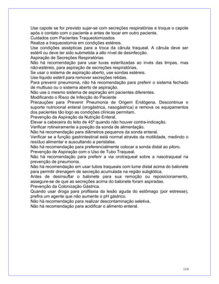 Use capote se for previsto sujar-se com secreções respiratórias e troque o capote
após o contato com o paciente e antes de tocar em outro paciente.
Cuidados com Pacientes Traqueotomizados
Realize a traqueostomia em condições estéreis.
Use condições assépticas para a troca da cânula traqueal. A cânula deve ser
estéril ou deve ter sido submetida a alto nível de desinfecção.
Aspiração de Secreções Respiratórias
Não há recomendação para usar luvas esterilizadas ao invés das limpas, mas
não-estéreis, para aspiração de secreções respiratórias.
Se usar o sistema de aspiração aberto, use sondas estéreis.
Use líquido estéril para remover secreções retidas.
Para prevenir pneumonia, não há recomendação para preferir o sistema fechado
de multiuso ou o sistema aberto de aspiração.
Não use o mesmo sistema de aspiração em pacientes diferentes.
Modificando o Risco de Infecção do Paciente
Precauções para Prevenir Pneumonia de Origem Endógena. Descontinue o
suporte nutricional enteral (orogástrica, nasogástrica) e remova os equipamentos
dos pacientes tão logo as condições clínicas permitam.
Prevenção da Aspiração da Nutrição Enteral.
Elevar a cabeceira do leito de 45º quando não houver contra-indicação.
Verificar rotineiramente a posição da sonda de alimentação.
Não há recomendação para diâmetros pequenos da sonda enteral.
Verificar se a função gastrintestinal está normal através da motilidade, medindo o
resíduo alimentar e auscultando a peristalse.
Não há recomendação para preferencialmente colocar a sonda distal ao piloro.
Prevenção de Aspiração com o Uso de Tubo Traqueal.
Não há recomendação para preferir a via orotraqueal sobre a nasotraqueal na
prevenção de pneumonia.
Não há recomendação em usar tubos traqueais com lume distal acima do balonete
para permitir drenagem de secreção acumulada na região subglótica.
Antes de desinsuflar o balonete para sua remoção ou reposicionamento,
assegure-se de que as secreções acima do balonete foram aspiradas.
Prevenção da Colonização Gástrica.
Quando usar droga para profilaxia da lesão aguda do estômago (por estresse),
prefira um agente que não aumente o pH gástrico.
Não há recomendação para realizar descontaminação seletiva.
Não há recomendação para acidificar o alimento enteral.
119
 