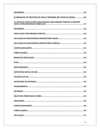 DEFINIÇÕES..................................................................................................................................130
ELABORAÇÃO DE PROTOCOLOS PARA O DESMAME (EM TODOS OS NÍVEIS)..................130
15. SUPORTE VENTILATÓRIO NÃO-INVASIVO COM PRESSÃO POSITIVA E SUPORTE
VENTILATÓRIO MECÂNICO DOMICILIAR..................................................................................131
DEFINIÇÕES..................................................................................................................................132
VENTILAÇÃO COM PRESSÃO POSITIVA...................................................................................132
APLICAÇÃO NA INSUFICIÊNCIA RESPIRATÓRIA AGUDA.......................................................132
APLICAÇÃO NA INSUFICIÊNCIA RESPIRATÓRIA CRÔNICA...................................................133
CONTRA-INDICAÇÕES................................................................................................................133
COMPLICAÇÕES..........................................................................................................................133
MODOS DE VENTILAÇÃO............................................................................................................134
CPAP............................................................................................................................................. 134
MONITORIZAÇÃO.........................................................................................................................134
ESTRATÉGIA INICIAL DE USO....................................................................................................134
FALÊNCIA DA VNI........................................................................................................................135
ESTRATÉGIA DE RETIRADA.......................................................................................................135
PROCEDIMENTO..........................................................................................................................135
DEFINIÇÃO....................................................................................................................................135
OBJETIVOS PRINCIPAIS DO SVMD............................................................................................135
INDICAÇÕES.................................................................................................................................136
CONTRA-INDICAÇÕES................................................................................................................136
COMPLICAÇÕES..........................................................................................................................136
APLICAÇÃO..................................................................................................................................137
12
 