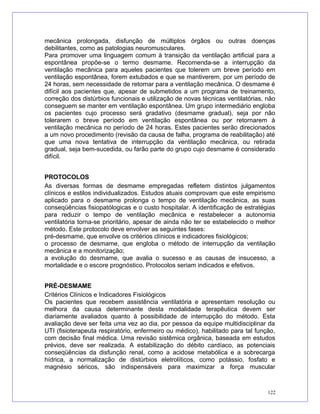 mecânica prolongada, disfunção de múltiplos órgãos ou outras doenças
debilitantes, como as patologias neuromusculares.
Para promover uma linguagem comum à transição da ventilação artificial para a
espontânea propõe-se o termo desmame. Recomenda-se a interrupção da
ventilação mecânica para aqueles pacientes que tolerem um breve período em
ventilação espontânea, forem extubados e que se mantiverem, por um período de
24 horas, sem necessidade de retornar para a ventilação mecânica. O desmame é
difícil aos pacientes que, apesar de submetidos a um programa de treinamento,
correção dos distúrbios funcionais e utilização de novas técnicas ventilatórias, não
conseguem se manter em ventilação espontânea. Um grupo intermediário engloba
os pacientes cujo processo será gradativo (desmame gradual), seja por não
tolerarem o breve período em ventilação espontânea ou por retornarem à
ventilação mecânica no período de 24 horas. Estes pacientes serão direcionados
a um novo procedimento (revisão da causa de falha, programa de reabilitação) até
que uma nova tentativa de interrupção da ventilação mecânica, ou retirada
gradual, seja bem-sucedida, ou farão parte do grupo cujo desmame é considerado
difícil.
PROTOCOLOS
As diversas formas de desmame empregadas refletem distintos julgamentos
clínicos e estilos individualizados. Estudos atuais comprovam que este empirismo
aplicado para o desmame prolonga o tempo de ventilação mecânica, as suas
conseqüências fisiopatólogicas e o custo hospitalar. A identificação de estratégias
para reduzir o tempo de ventilação mecânica e restabelecer a autonomia
ventilatória torna-se prioritário, apesar de ainda não ter se estabelecido o melhor
método. Este protocolo deve envolver as seguintes fases:
pré-desmame, que envolve os critérios clínicos e indicadores fisiológicos;
o processo de desmame, que engloba o método de interrupção da ventilação
mecânica e a monitorização;
a evolução do desmame, que avalia o sucesso e as causas de insucesso, a
mortalidade e o escore prognóstico. Protocolos seriam indicados e efetivos.
PRÉ-DESMAME
Critérios Clínicos e Indicadores Fisiológicos
Os pacientes que recebem assistência ventilatória e apresentam resolução ou
melhora da causa determinante desta modalidade terapêutica devem ser
diariamente avaliados quanto à possibilidade de interrupção do método. Esta
avaliação deve ser feita uma vez ao dia, por pessoa da equipe multidisciplinar da
UTI (fisioterapeuta respiratório, enfermeiro ou médico), habilitado para tal função,
com decisão final médica. Uma revisão sistêmica orgânica, baseada em estudos
prévios, deve ser realizada. A estabilização do débito cardíaco, as potenciais
conseqüências da disfunção renal, como a acidose metabólica e a sobrecarga
hídrica, a normalização de distúrbios eletrolíticos, como potássio, fosfato e
magnésio séricos, são indispensáveis para maximizar a força muscular
122
 