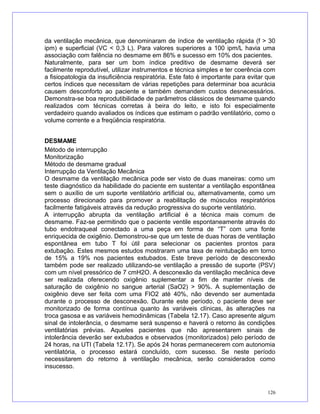 da ventilação mecânica, que denominaram de índice de ventilação rápida (f > 30
ipm) e superficial (VC < 0,3 L). Para valores superiores a 100 ipm/L havia uma
associação com falência no desmame em 86% e sucesso em 10% dos pacientes.
Naturalmente, para ser um bom índice preditivo de desmame deverá ser
facilmente reprodutível, utilizar instrumentos e técnica simples e ter coerência com
a fisiopatologia da insuficiência respiratória. Este fato é importante para evitar que
certos índices que necessitam de várias repetições para determinar boa acurácia
causem desconforto ao paciente e também demandem custos desnecessários.
Demonstra-se boa reprodutibilidade de parâmetros clássicos de desmame quando
realizados com técnicas corretas à beira do leito, e isto foi especialmente
verdadeiro quando avaliados os índices que estimam o padrão ventilatório, como o
volume corrente e a freqüência respiratória.
DESMAME
Método de interrupção
Monitorização
Método de desmame gradual
Interrupção da Ventilação Mecânica
O desmame da ventilação mecânica pode ser visto de duas maneiras: como um
teste diagnóstico da habilidade do paciente em sustentar a ventilação espontânea
sem o auxílio de um suporte ventilatório artificial ou, alternativamente, como um
processo direcionado para promover a reabilitação de músculos respiratórios
facilmente fatigáveis através da redução progressiva do suporte ventilatório.
A interrupção abrupta da ventilação artificial é a técnica mais comum de
desmame. Faz-se permitindo que o paciente ventile espontaneamente através do
tubo endotraqueal conectado a uma peça em forma de “T” com uma fonte
enriquecida de oxigênio. Demonstrou-se que um teste de duas horas de ventilação
espontânea em tubo T foi útil para selecionar os pacientes prontos para
extubação. Estes mesmos estudos mostraram uma taxa de reintubação em torno
de 15% a 19% nos pacientes extubados. Este breve período de desconexão
também pode ser realizado utilizando-se ventilação a pressão de suporte (PSV)
com um nível pressórico de 7 cmH2O. A desconexão da ventilação mecânica deve
ser realizada oferecendo oxigênio suplementar a fim de manter níveis de
saturação de oxigênio no sangue arterial (SaO2) > 90%. A suplementação de
oxigênio deve ser feita com uma FIO2 até 40%, não devendo ser aumentada
durante o processo de desconexão. Durante este período, o paciente deve ser
monitorizado de forma contínua quanto às variáveis clínicas, às alterações na
troca gasosa e as variáveis hemodinâmicas (Tabela 12.17). Caso apresente algum
sinal de intolerância, o desmame será suspenso e haverá o retorno às condições
ventilatórias prévias. Aqueles pacientes que não apresentarem sinais de
intolerância deverão ser extubados e observados (monitorizados) pelo período de
24 horas, na UTI (Tabela 12.17). Se após 24 horas permanecerem com autonomia
ventilatória, o processo estará concluído, com sucesso. Se neste período
necessitarem do retorno à ventilação mecânica, serão considerados como
insucesso.
126
 