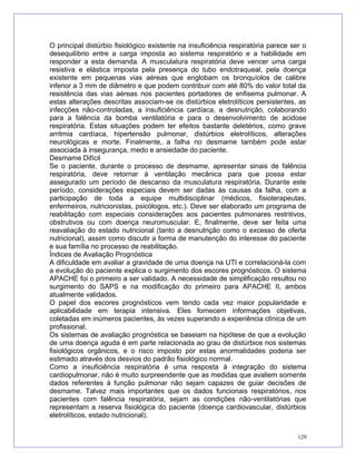 O principal distúrbio fisiológico existente na insuficiência respiratória parece ser o
desequilíbrio entre a carga imposta ao sistema respiratório e a habilidade em
responder a esta demanda. A musculatura respiratória deve vencer uma carga
resistiva e elástica imposta pela presença do tubo endotraqueal, pela doença
existente em pequenas vias aéreas que englobam os bronquíolos de calibre
inferior a 3 mm de diâmetro e que podem contribuir com até 80% do valor total da
resistência das vias aéreas nos pacientes portadores de enfisema pulmonar. A
estas alterações descritas associam-se os distúrbios eletrolíticos persistentes, as
infecções não-controladas, a insuficiência cardíaca, a desnutrição, colaborando
para a falência da bomba ventilatória e para o desenvolvimento de acidose
respiratória. Estas situações podem ter efeitos bastante deletérios, como grave
arritmia cardíaca, hipertensão pulmonar, distúrbios eletrolíticos, alterações
neurológicas e morte. Finalmente, a falha no desmame também pode estar
associada à insegurança, medo e ansiedade do paciente.
Desmame Difícil
Se o paciente, durante o processo de desmame, apresentar sinais de falência
respiratória, deve retornar à ventilação mecânica para que possa estar
assegurado um período de descanso da musculatura respiratória. Durante este
período, considerações especiais devem ser dadas às causas da falha, com a
participação de toda a equipe multidisciplinar (médicos, fisioterapeutas,
enfermeiros, nutricionistas, psicólogos, etc.). Deve ser elaborado um programa de
reabilitação com especiais considerações aos pacientes pulmonares restritivos,
obstrutivos ou com doença neuromuscular. E, finalmente, deve ser feita uma
reavaliação do estado nutricional (tanto a desnutrição como o excesso de oferta
nutricional), assim como discutir a forma de manutenção do interesse do paciente
e sua família no processo de reabilitação.
Índices de Avaliação Prognóstica
A dificuldade em avaliar a gravidade de uma doença na UTI e correlacioná-la com
a evolução do paciente explica o surgimento dos escores prognósticos. O sistema
APACHE foi o primeiro a ser validado. A necessidade de simplificação resultou no
surgimento do SAPS e na modificação do primeiro para APACHE II, ambos
atualmente validados.
O papel dos escores prognósticos vem tendo cada vez maior popularidade e
aplicabilidade em terapia intensiva. Eles fornecem informações objetivas,
coletadas em inúmeros pacientes, às vezes superando a experiência clínica de um
profissional.
Os sistemas de avaliação prognóstica se baseiam na hipótese de que a evolução
de uma doença aguda é em parte relacionada ao grau de distúrbios nos sistemas
fisiológicos orgânicos, e o risco imposto por estas anormalidades poderia ser
estimado através dos desvios do padrão fisiológico normal.
Como a insuficiência respiratória é uma resposta à integração do sistema
cardiopulmonar, não é muito surpreendente que as medidas que avaliem somente
dados referentes à função pulmonar não sejam capazes de guiar decisões de
desmame. Talvez mais importantes que os dados funcionais respiratórios, nos
pacientes com falência respiratória, sejam as condições não-ventilatórias que
representam a reserva fisiológica do paciente (doença cardiovascular, distúrbios
eletrolíticos, estado nutricional).
129
 