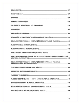 EQUIPAMENTO.............................................................................................................................137
MONITORIZAÇÃO.........................................................................................................................137
EMPREGO.....................................................................................................................................137
CONTROLE DE INFECÇÃO..........................................................................................................138
16. ACESSO E MANUTENÇÃO DAS VIAS AÉREAS..................................................................139
INTRODUÇÃO...............................................................................................................................140
AVALIAÇÃO DA VIA AÉREA........................................................................................................140
UTILIZAÇÃO DE EQUIPAMENTOS NO MANEJO DAS VIAS AÉREAS.....................................141
EQUIPAMENTOS UTILIZADOS EM SITUAÇÕES SEM INTUBAÇÃO TRAQUEAL....................141
MÁSCARA FACIAL (MATERIAL BÁSICO)..................................................................................141
MÁSCARA LARÍNGEA (MATERIAL BÁSICO).............................................................................142
CÂNULAS ORO- E NASOFARÍNGEAS (MATERIAL BÁSICO)...................................................142
CÂNULA OROFARÍNGEA COM BALONETE (CUFFED OROPHARYNGEAL AIRWAY - COPA)
(MATERIAL ALTERNATIVO)........................................................................................................142
EQUIPAMENTOS UTILIZADOS EM SITUAÇÕES COM INTUBAÇÃO TRAQUEAL
LARINGOSCÓPIOS (MATERIAL BÁSICO)..................................................................................143
TUBOS ENDOTRAQUEAIS (MATERIAL BÁSICO)......................................................................143
COMBITUBE (MATERIAL ALTERNATIVO)..................................................................................143
TUBOS DE TRAQUEOSTOMIA....................................................................................................144
TUBOS ENDOBRÔNQUICOS DE DUPLO LÚMEN (MATERIAL ALTERNATIVO)......................144
FIBROBRONCOSCÓPIO (MATERIAL ALTERNATIVO)..............................................................144
EQUIPAMENTOS AUXILIARES NO MANEJO DAS VIAS AÉREAS...........................................144
GUIA AUXILIAR DA INTUBAÇÃO (MATERIAL BÁSICO)...........................................................144
13
 