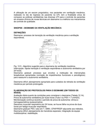 A utilização de um escore prognóstico, nos pacientes em ventilação mecânica,
realizada no dia de ingresso do paciente na UTI, tem a finalidade única de
comparar as práticas ventilatórias nas diversas UTI para o controle de pacientes
em ensaios clínicos de novas técnicas em desmame e a melhora nos mecanismos
de controle de qualidade.
SINOPSE - DESMAME DA VENTILAÇÃO MECÂNICA
DEFINIÇÕES
Desmame: processo de transição da ventilação mecânica para a ventilação
espontânea.
Fig. 12.5 - Algoritmo sugerido para o desmame da ventilação mecânica.
Interrupção: rápida transição à ventilação espontânea e autonomia ventilatória por
24 horas.
Desmame gradual: processo que envolve a instituição de intervenções
terapêuticas apropriadas (correção de impedimentos funcionais e psicológicos)
para reassumir a autonomia ventilatória.
Desmame difícil: planejamento apropriado para cuidados da retirada da ventilação
mecânica por período prolongado.
ELABORAÇÃO DE PROTOCOLOS PARA O DESMAME (EM TODOS OS
NÍVEIS)
Avaliação diária quanto às condições para considerar o desmame (Tabela 12.14).
Prova de autonomia ventilatória por duas horas (Tubo t ou PSV = 7 cmH2O).
Monitorização contínua durante o período de prova de autonomia: clínica e
hemogasométrica (pulsoximetria).
Descanso muscular respiratório por 24 horas, se houve falha na prova de duas
horas por fadiga muscular respiratória.
Desmame gradual: PSV, tubo em T, SIMV, CPAP/PEEP adjuvante aos métodos.
Desmame difícil: planejamento de manobras especiais; integração da equipe
multidisciplinar; reabilitação.
130
 