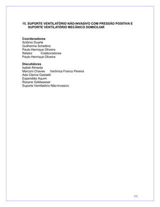15. SUPORTE VENTILATÓRIO NÃO-INVASIVO COM PRESSÃO POSITIVA E
SUPORTE VENTILATÓRIO MECÂNICO DOMICILIAR
Coordenadores
Antônio Duarte
Guilherme Schettino
Paulo Henrique Oliveira
Relator Colaboradores
Paulo Henrique Oliveira
Discutidores
Isabel Almeida
Marconi Chaves Verônica Franco Pereira
Ada Clarice Gastaldi
Esperidião Aquim
Rosane Goldwasser
Suporte Ventilatório Não-Invasivo
131
 