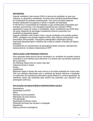 DEFINIÇÕES
Suporte ventilatório não-invasivo (VNI) é a técnica de ventilação na qual uma
máscara, ou dispositivo semelhante, funciona como interface paciente/ventilador,
em substituição às próteses endotraqueais. Tem como principais objetivos
fornecer adequada troca gasosa e reduzir o trabalho da respiração.
A VNI diminui a necessidade de intubação e suas complicações associadas (por
exemplo, pneumonias), e em situações específicas (por exemplo, DPOC
agudizado) é capaz de reduzir a mortalidade. Assim, acreditamos que SVNI deva
ser parte integrante da abordagem terapêutica inicial em pacientes com
insuficiência respiratória aguda.
Suporte ventilatório não-invasivo inclui o uso de ventilação com pressão positiva
(VPP), ventilação com pressão negativa (VPN), leito cinésico (rocking bed), cinta
pneumática (Pneumobelt), marcapasso diafragmático (diaphragm pacing),
respiração glossofaríngea e métodos não-invasivos usados na terapia de higiene
brônquica.
Considerando as características de abrangência deste consenso, abordaremos,
exclusivamente, os tópicos relacionados à VPP.
VENTILAÇÃO COM PRESSÃO POSITIVA
Para aplicação desta técnica faz-se necessário um ventilador de pressão positiva
conectado a uma interface para direcionar o ar através das vias aéreas superiores
até os pulmões.
As interfaces disponíveis em nosso meio são:
máscaras faciais e nasais;
bocais;
ortodônticas.
Máscaras nasais e faciais são mais comuns e de ampla aceitação em nosso meio.
Têm sua utilidade direcionada para o ambiente de terapia intensiva e hospitalar,
no tratamento da insuficiência respiratória aguda (IResA) ou crônica agudizada. As
interfaces nasais são preferidas pela maioria dos pacientes, que requerem uso
prolongado (crônicos).
APLICAÇÃO NA INSUFICIÊNCIA RESPIRATÓRIA AGUDA
Hipercápnica
Agudização da DPOC
Asma
Doenças neuromusculares
Alterações da caixa torácica
Pós-extubação
Agudização da fibrose cística
Pacientes terminais que recusam a intubação
Hipoxêmica
Edema pulmonar cardiogênico
132
 
