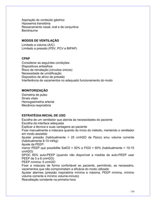 Aspiração do conteúdo gástrico
Hipoxemia transitória
Ressecamento nasal, oral e de conjuntiva
Barotrauma
MODOS DE VENTILAÇÃO
Limitado a volume (A/C)
Limitado a pressão (PSV, PCV e BIPAP)
CPAP
Considerar as seguintes condições:
Dispositivos antiasfixia
Risco de reinalação (circuitos únicos)
Necessidade de umidificação
Dispositivo de alívio de pressão
Interferência de vazamentos no adequado funcionamento do modo
MONITORIZAÇÃO
Oximetria de pulso
Sinais vitais
Hemogasimetria arterial
Mecânica respiratória
ESTRATÉGIA INICIAL DE USO
Escolha de um ventilador que atenda às necessidades do paciente
Escolha da interface adequada
Explicar a técnica e suas vantagens ao paciente
Fixar manualmente a máscara quando do início do método, mantendo o ventilador
em modo assistido
Ajustar pressão (habitualmente < 25 cmH2O de Ppico) e/ou volume corrente
(habitualmente 8-10 ml/kg)
Ajuste da PEEP:
menor PEEP que possibilite SatO2 > 92% e FIO2 < 60% (habitualmente < 10-15
cmH2O)
DPOC 85% auto-PEEP (quando não disponível a medida da auto-PEEP usar
PEEP de 5 a 8 cmH2O)
PEEP mínima: 5 cmH2O
Fixar a máscara de forma confortável ao paciente, permitindo, se necessário,
vazamentos que não comprometam a eficácia do modo utilizado
Ajustar alarmes (pressão inspiratória mínima e máxima, PEEP mínima, mínimo
volume corrente e mínimo volume-minuto)
Reavaliação constante na primeira hora
134
 
