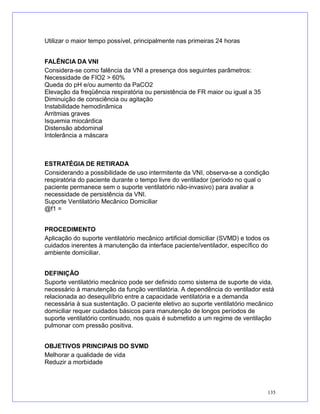 Utilizar o maior tempo possível, principalmente nas primeiras 24 horas
FALÊNCIA DA VNI
Considera-se como falência da VNI a presença dos seguintes parâmetros:
Necessidade de FIO2 > 60%
Queda do pH e/ou aumento da PaCO2
Elevação da freqüência respiratória ou persistência de FR maior ou igual a 35
Diminuição de consciência ou agitação
Instabilidade hemodinâmica
Arritmias graves
Isquemia miocárdica
Distensão abdominal
Intolerância a máscara
ESTRATÉGIA DE RETIRADA
Considerando a possibilidade de uso intermitente da VNI, observa-se a condição
respiratória do paciente durante o tempo livre do ventilador (período no qual o
paciente permanece sem o suporte ventilatório não-invasivo) para avaliar a
necessidade de persistência da VNI.
Suporte Ventilatório Mecânico Domiciliar
@f1 =
PROCEDIMENTO
Aplicação do suporte ventilatório mecânico artificial domiciliar (SVMD) e todos os
cuidados inerentes à manutenção da interface paciente/ventilador, específico do
ambiente domiciliar.
DEFINIÇÃO
Suporte ventilatório mecânico pode ser definido como sistema de suporte de vida,
necessário à manutenção da função ventilatória. A dependência do ventilador está
relacionada ao desequilíbrio entre a capacidade ventilatória e a demanda
necessária à sua sustentação. O paciente eletivo ao suporte ventilatório mecânico
domiciliar requer cuidados básicos para manutenção de longos períodos de
suporte ventilatório continuado, nos quais é submetido a um regime de ventilação
pulmonar com pressão positiva.
OBJETIVOS PRINCIPAIS DO SVMD
Melhorar a qualidade de vida
Reduzir a morbidade
135
 