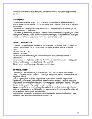 Promover uma melhora da relação custo/efetividade no manuseio de pacientes
crônicos
INDICAÇÕES
Pacientes requerendo longo período de suporte ventilatório, evidenciados por:
incapacidade para sustentar ou manter de forma completa o desmame do suporte
ventilatório;
progressão da patologia de base necessitando de incremento e manutenção do
suporte ventilatório contínuo.
Condições que estabelecem estes critérios são evidenciadas por patologias como:
doenças neuromusculares, síndrome de hipoventilação alveolar crônica, doenças
ventilatórias primárias, doenças obstrutivas e distúrbios cardíacos.
CONTRA-INDICAÇÕES
Presença de instabilidade fisiológica, necessitando de SVMD, nas condições em
que são necessários cuidados de difícil manipulação no ambiente domiciliar,
como:
FIO2 requerida > 0,4;
PEEP > 10 cmH2O.
necessidade de monitorização contínua invasiva em pacientes adultos e
pediátricos;
inadequadas condições do ambiente domiciliar (ambiente insalubre, inadequada
fonte de eletricidade ou instabilidade elétrica, etc.).
Observação: considerar aspectos socioeconômicos.
COMPLICAÇÕES
Deterioração ou mudança aguda no estado clínico do paciente submetido a
SVMD, que pode levar à morte ou internação hospitalar, sendo apresentada das
seguintes formas:
clínica: hipocapnia, alcalose respiratória, hipercapnia, acidose respiratória,
hipoxemia, barotrauma, instabilidade hemodinâmica, erosão traqueal, infecção
respiratória, broncoespasmo severo, exacerbação da doença de base ou evolução
do seu curso natural e hipersecreção brônquica;
equipamento: falha no respirador, má adaptação à interface máquina/paciente,
sistema inadequado de umidificação dos gases inspirados, desconexão acidental
e manipulação inadequada do respirador;
psicológicos: depressão, ansiedade, desestruturação psicológica familiar e sua
interação com a equipe de cuidados ventilatórios.
136
 