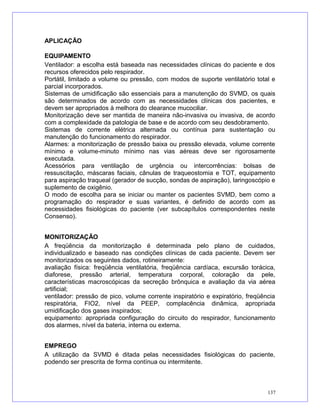 APLICAÇÃO
EQUIPAMENTO
Ventilador: a escolha está baseada nas necessidades clínicas do paciente e dos
recursos oferecidos pelo respirador.
Portátil, limitado a volume ou pressão, com modos de suporte ventilatório total e
parcial incorporados.
Sistemas de umidificação são essenciais para a manutenção do SVMD, os quais
são determinados de acordo com as necessidades clínicas dos pacientes, e
devem ser apropriados à melhora do clearance mucociliar.
Monitorização deve ser mantida de maneira não-invasiva ou invasiva, de acordo
com a complexidade da patologia de base e de acordo com seu desdobramento.
Sistemas de corrente elétrica alternada ou contínua para sustentação ou
manutenção do funcionamento do respirador.
Alarmes: a monitorização de pressão baixa ou pressão elevada, volume corrente
mínimo e volume-minuto mínimo nas vias aéreas deve ser rigorosamente
executada.
Acessórios para ventilação de urgência ou intercorrências: bolsas de
ressuscitação, máscaras faciais, cânulas de traqueostomia e TOT, equipamento
para aspiração traqueal (gerador de sucção, sondas de aspiração), laringoscópio e
suplemento de oxigênio.
O modo de escolha para se iniciar ou manter os pacientes SVMD, bem como a
programação do respirador e suas variantes, é definido de acordo com as
necessidades fisiológicas do paciente (ver subcapítulos correspondentes neste
Consenso).
MONITORIZAÇÃO
A freqüência da monitorização é determinada pelo plano de cuidados,
individualizado e baseado nas condições clínicas de cada paciente. Devem ser
monitorizados os seguintes dados, rotineiramente:
avaliação física: freqüência ventilatória, freqüência cardíaca, excursão torácica,
diaforese, pressão arterial, temperatura corporal, coloração da pele,
características macroscópicas da secreção brônquica e avaliação da via aérea
artificial;
ventilador: pressão de pico, volume corrente inspiratório e expiratório, freqüência
respiratória, FIO2, nível da PEEP, complacência dinâmica, apropriada
umidificação dos gases inspirados;
equipamento: apropriada configuração do circuito do respirador, funcionamento
dos alarmes, nível da bateria, interna ou externa.
EMPREGO
A utilização da SVMD é ditada pelas necessidades fisiológicas do paciente,
podendo ser prescrita de forma contínua ou intermitente.
137
 