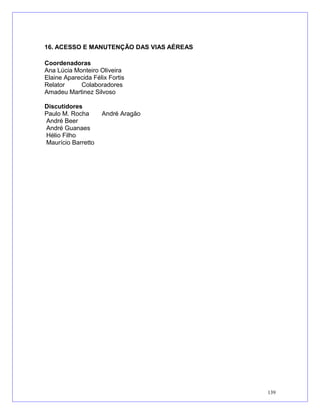 16. ACESSO E MANUTENÇÃO DAS VIAS AÉREAS
Coordenadoras
Ana Lúcia Monteiro Oliveira
Elaine Aparecida Félix Fortis
Relator Colaboradores
Amadeu Martinez Silvoso
Discutidores
Paulo M. Rocha André Aragão
André Beer
André Guanaes
Hélio Filho
Maurício Barretto
139
 