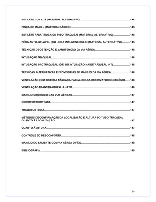 ESTILETE COM LUZ (MATERIAL ALTERNATIVO).....................................................................145
PINÇA DE MAGILL (MATERIAL BÁSICO)...................................................................................145
ESTILETE PARA TROCA DE TUBO TRAQUEAL (MATERIAL ALTERNATIVO).......................145
PÊRA AUTO-INFLÁVEL (SIB - SELF INFLATING BULB) (MATERIAL ALTERNATIVO)...........145
TÉCNICAS DE OBTENÇÃO E MANUTENÇÃO DA VIA AÉREA.................................................146
INTUBAÇÃO TRAQUEAL.............................................................................................................146
INTUBAÇÃO OROTRAQUEAL (IOT) OU INTUBAÇÃO NASOTRAQUEAL INT)........................146
TÉCNICAS ALTERNATIVAS E PROVISÓRIAS DE MANEJO DA VIA AÉREA...........................146
VENTILAÇÃO COM SISTEMA MÁSCARA FACIAL-BOLSA RESERVATÓRIO-OXIGÊNIO......146
VENTILAÇÃO TRANSTRAQUEAL A JATO.................................................................................146
MANEJO CIRÚRGICO DAS VIAS AÉREAS.................................................................................147
CRICOTIREOIDOTOMIA...............................................................................................................147
TRAQUEOSTOMIA........................................................................................................................147
MÉTODOS DE CONFIRMAÇÃO DA LOCALIZAÇÃO E ALTURA DO TUBO TRAQUEAL
QUANTO À LOCALIZAÇÃO.........................................................................................................147
QUANTO À ALTURA.....................................................................................................................147
CONTROLE DO DESCONFORTO................................................................................................148
MANEJO DO PACIENTE COM VIA AÉREA DIFÍCIL...................................................................148
BIBLIOGRAFIA..............................................................................................................................149
14
 