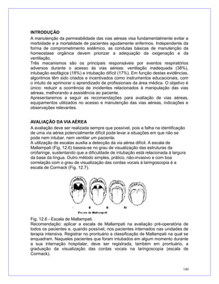 INTRODUÇÃO
A manutenção da permeabilidade das vias aéreas visa fundamentalmente evitar a
morbidade e a mortalidade de pacientes agudamente enfermos. Independente da
forma de comprometimento sistêmico, as condutas básicas de manutenção da
homeostase orgânica devem priorizar a adequação da oxigenação e da
ventilação.
Três mecanismos são os principais responsáveis por eventos respiratórios
adversos durante o acesso às vias aéreas: ventilação inadequada (38%),
intubação esofágica (18%) e intubação difícil (17%). Em função destas evidências,
algoritmos têm sido criados e incentivados como instrumentos educacionais, com
o intuito de aprimorar o aprendizado de profissionais da área médica. O objetivo é
único: reduzir a ocorrência de incidentes relacionados à manipulação das vias
aéreas, melhorando a assistência ao paciente.
Apresentaremos a seguir as recomendações para avaliação de vias aéreas,
equipamentos utilizados no acesso e manutenção das vias aéreas, indicações e
observações relevantes.
AVALIAÇÃO DA VIA AÉREA
A avaliação deve ser realizada sempre que possível, pois a falha na identificação
de uma via aérea potencialmente difícil pode levar a situações em que não se
pode nem intubar, nem ventilar um paciente.
A utilização de escalas auxilia a detecção da via aérea difícil. A escala de
Mallampati (Fig. 12.6) baseia-se no grau de visualização das estruturas da
orofaringe, sustentando que a dificuldade de intubação está relacionada à largura
da base da língua. Outro método simples, prático, não-invasivo e com boa
correlação com o grau de visualização das cordas vocais à laringoscopia é a
escala de Cormack (Fig. 12.7).
Fig. 12.6 - Escala de Mallampati.
Recomendação: aplicar a escala de Mallampati na avaliação pré-operatória de
todos os pacientes e, quando possível, nos pacientes internados nas unidades de
terapia intensiva. Registrar no prontuário a classificação de Mallampati na qual se
enquadram. Naqueles pacientes que foram intubados em algum momento durante
a sua internação hospitalar, deve ser registrada, também em prontuário, a
graduação da visualização das cordas vocais na laringoscopia (escala de
Cormack).
140
 