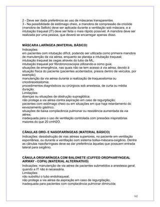 2 - Deve ser dada preferência ao uso de máscaras transparentes.
3 - Na possibilidade de estômago cheio, a manobra de compressão da cricóide
(manobra de Sellick) deve ser aplicada durante a ventilação sob máscara, e a
intubação traqueal (IT) deve ser feita o mais rápido possível. A manobra deve ser
realizada por uma pessoa, que deverá se encarregar apenas disso.
MÁSCARA LARÍNGEA (MATERIAL BÁSICO)
Indicações:
em pacientes com intubação difícil, podendo ser utilizada como primeira manobra
de manutenção da via aérea, enquanto se planeja a intubação traqueal;
intubação traqueal às cegas através do tubo da ML;
intubação traqueal por fibrobroncoscopia utilizando-a como guia;
situações de emergência, nas quais não se tem acesso à via aérea, devido à
situação física do paciente (pacientes acidentados, presos dentro de veículos, por
exemplo);
manutenção da via aérea durante a realização de traqueostomia ou
cricotireoidostomia;
procedimentos diagnósticos ou cirúrgicos sob anestesia, de curta ou média
duração.
Limitações:
doenças ou situações de obstrução supraglótica;
não protege a via aérea contra aspiração em caso de regurgitação;
pacientes com estômago cheio ou em situações em que haja retardamento do
esvaziamento gástrico;
situações de baixa complacência pulmonar ou resistência aumentada da via
aérea;
inadequada para o uso de ventilação controlada com pressões inspiratórias
maiores do que 20 cmH2O.
CÂNULAS ORO- E NASOFARÍNGEAS (MATERIAL BÁSICO)
Indicações: desobstrução de vias aéreas superiores, no paciente em ventilação
espontânea, ou durante a ventilação com sistema bolsa-máscara-oxigênio. Dentre
as cânulas nasofaríngeas deve-se dar preferência àquelas que possuem entrada
lateral para oxigênio.
CÂNULA OROFARÍNGEA COM BALONETE (CUFFED OROPHARYNGEAL
AIRWAY - COPA) (MATERIAL ALTERNATIVO)
Indicações: manutenção de via aérea de pacientes submetidos a anestesia geral,
quando a IT não é necessária.
Limitações:
não substitui o tubo endotraqueal;
não protege a via aérea da aspiração em caso de regurgitação;
inadequada para pacientes com complacência pulmonar diminuída;
142
 