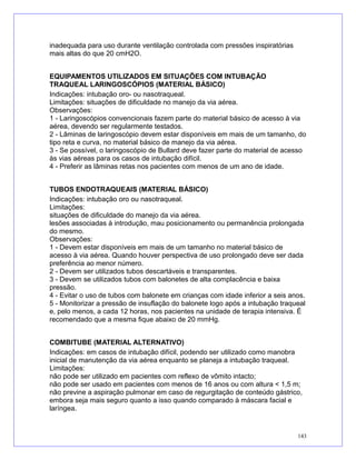 inadequada para uso durante ventilação controlada com pressões inspiratórias
mais altas do que 20 cmH2O.
EQUIPAMENTOS UTILIZADOS EM SITUAÇÕES COM INTUBAÇÃO
TRAQUEAL LARINGOSCÓPIOS (MATERIAL BÁSICO)
Indicações: intubação oro- ou nasotraqueal.
Limitações: situações de dificuldade no manejo da via aérea.
Observações:
1 - Laringoscópios convencionais fazem parte do material básico de acesso à via
aérea, devendo ser regularmente testados.
2 - Lâminas de laringoscópio devem estar disponíveis em mais de um tamanho, do
tipo reta e curva, no material básico de manejo da via aérea.
3 - Se possível, o laringoscópio de Bullard deve fazer parte do material de acesso
às vias aéreas para os casos de intubação difícil.
4 - Preferir as lâminas retas nos pacientes com menos de um ano de idade.
TUBOS ENDOTRAQUEAIS (MATERIAL BÁSICO)
Indicações: intubação oro ou nasotraqueal.
Limitações:
situações de dificuldade do manejo da via aérea.
lesões associadas à introdução, mau posicionamento ou permanência prolongada
do mesmo.
Observações:
1 - Devem estar disponíveis em mais de um tamanho no material básico de
acesso à via aérea. Quando houver perspectiva de uso prolongado deve ser dada
preferência ao menor número.
2 - Devem ser utilizados tubos descartáveis e transparentes.
3 - Devem se utilizados tubos com balonetes de alta complacência e baixa
pressão.
4 - Evitar o uso de tubos com balonete em crianças com idade inferior a seis anos.
5 - Monitorizar a pressão de insuflação do balonete logo após a intubação traqueal
e, pelo menos, a cada 12 horas, nos pacientes na unidade de terapia intensiva. É
recomendado que a mesma fique abaixo de 20 mmHg.
COMBITUBE (MATERIAL ALTERNATIVO)
Indicações: em casos de intubação difícil, podendo ser utilizado como manobra
inicial de manutenção da via aérea enquanto se planeja a intubação traqueal.
Limitações:
não pode ser utilizado em pacientes com reflexo de vômito intacto;
não pode ser usado em pacientes com menos de 16 anos ou com altura < 1,5 m;
não previne a aspiração pulmonar em caso de regurgitação de conteúdo gástrico,
embora seja mais seguro quanto a isso quando comparado à máscara facial e
laríngea.
143
 