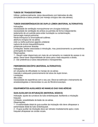 TUBOS DE TRAQUEOSTOMIA
Utilizar, preferencialmente, tubos descartáveis com balonetes de alta
complacência e baixa pressão (ver manejo cirúrgico das vias aéreas).
TUBOS ENDOBRÔNQUICOS DE DUPLO LÚMEN (MATERIAL ALTERNATIVO)
Indicações:
necessidade de ventilação monopulmonar em cirurgias torácicas;
necessidade de ventilação de ambos os pulmões de forma independente;
isolamento de um pulmão para evitar inundação ou contaminação;
hemorragia maciça pulmonar;
fístula brônquica ou broncopleural cutânea;
abertura cirúrgica de via aérea;
cisto ou bolha pulmonar gigante unilateral;
ruptura da árvore traqueobrônquica;
proteinose pulmonar alveolar.
Limitações: lesões associadas à introdução, mau posicionamento ou permanência
prolongada do mesmo.
Observações:
1 - Devem estar disponíveis em mais de um tamanho no material de acesso à via
aérea. Deve haver disponibilidade de tubos para o lado esquerdo e direito.
2 - Dar preferência a tubos descartáveis e transparentes.
FIBROBRONCOSCÓPIO (MATERIAL ALTERNATIVO)
Indicações:
em situações de dificuldade no manejo da via aérea;
inserção e adequado posicionamento de tubos de duplo lúmen.
Limitações:
alto custo;
necessidade de experiência com o seu uso. Deve-se estimular o treinamento de
anestesiologistas e intensivistas no uso do fibrobroncoscópio.
EQUIPAMENTOS AUXILIARES NO MANEJO DAS VIAS AÉREAS
GUIA AUXILIAR DA INTUBAÇÃO (MATERIAL BÁSICO)
Indicação: ajuste da curvatura do tubo endotraqueal, facilitando a intubação
traqueal.
Limitação: possibilidade de lesão da via aérea.
Observações:
1 - A extremidade distal do guia auxiliar da intubação não deve ultrapassar a
extremidade distal do tubo endotraqueal.
2 - O guia auxiliar da intubação deve ser retirado imediatamente após o tubo
traqueal ultrapassar as cordas vocais.
144
 